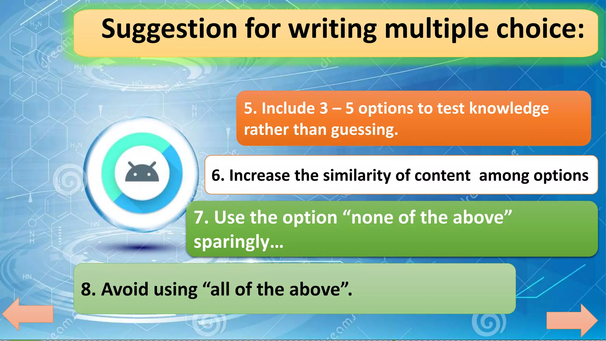 Suggestion for writing multiple choice:
5. Include 3 – 5 options to test knowledge
rather than guessing.
6. Increase the similarity of content among options
7. Use the option “none of the above”
sparingly…
8. Avoid using “all of the above”.
 