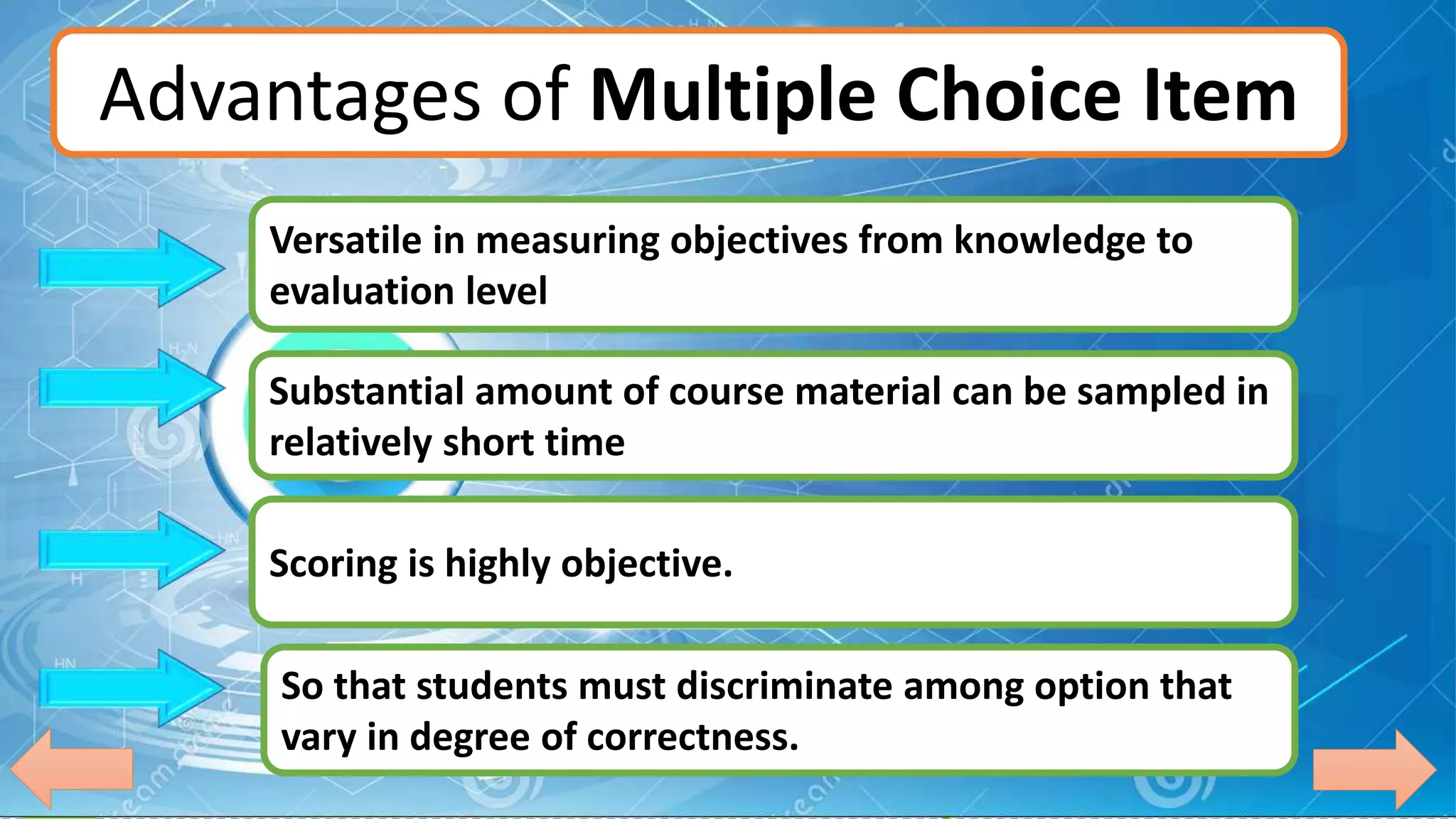 Advantages of Multiple Choice Item
Versatile in measuring objectives from knowledge to
evaluation level
Substantial amount of course material can be sampled in
relatively short time
Scoring is highly objective.
So that students must discriminate among option that
vary in degree of correctness.
 