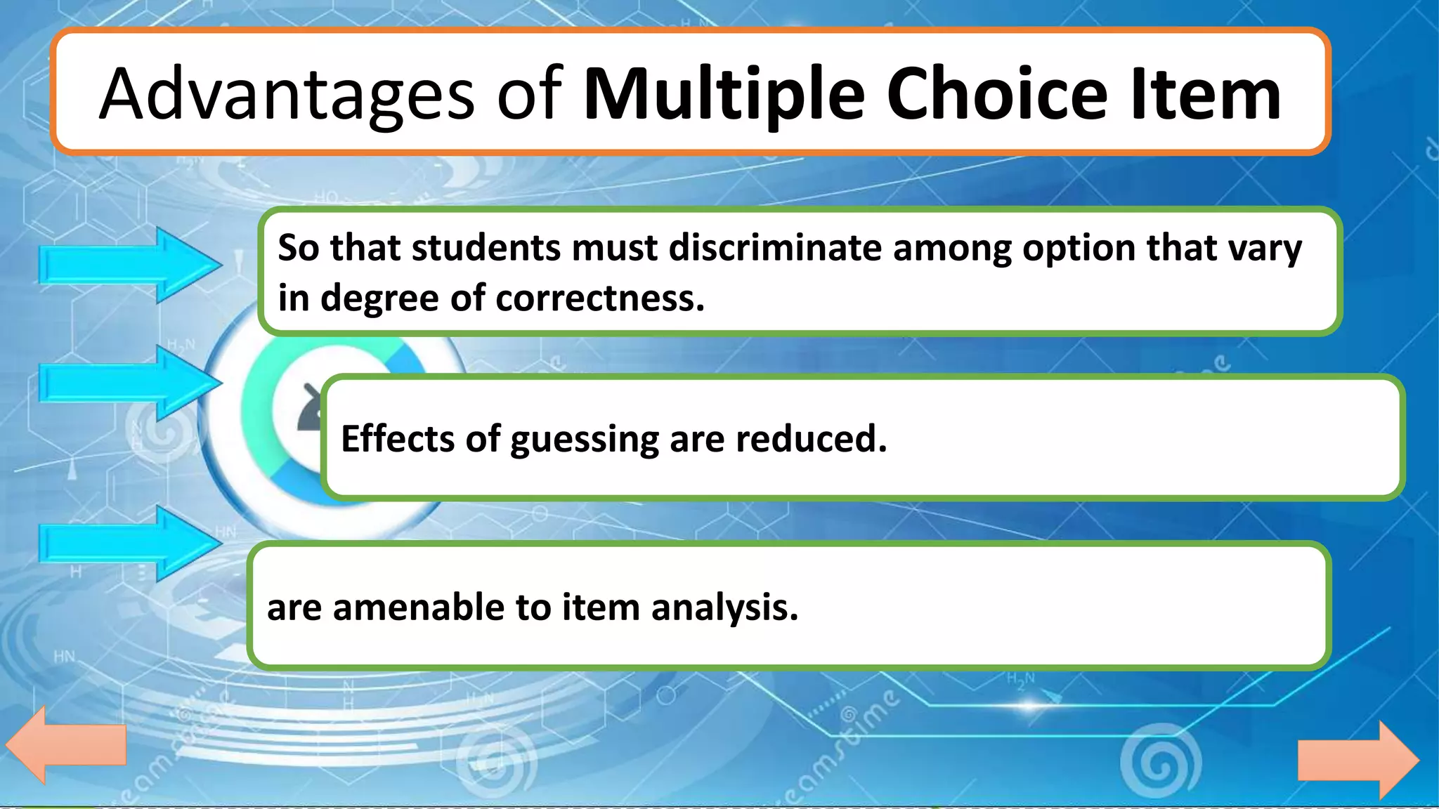 Advantages of Multiple Choice Item
Effects of guessing are reduced.
are amenable to item analysis.
So that students must discriminate among option that vary
in degree of correctness.
 