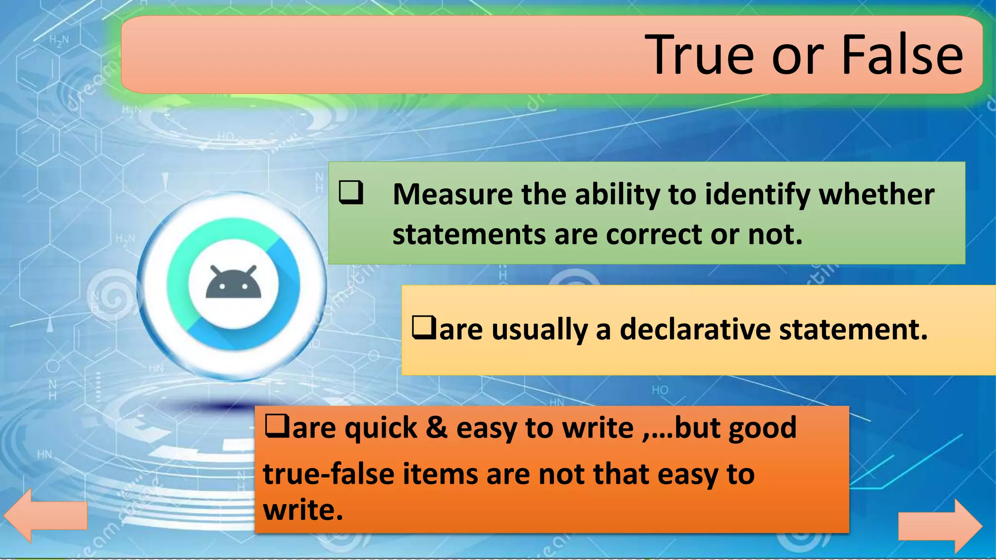 True or False
 Measure the ability to identify whether
statements are correct or not.
are usually a declarative statement.
are quick & easy to write ,…but good
true-false items are not that easy to
write.
 