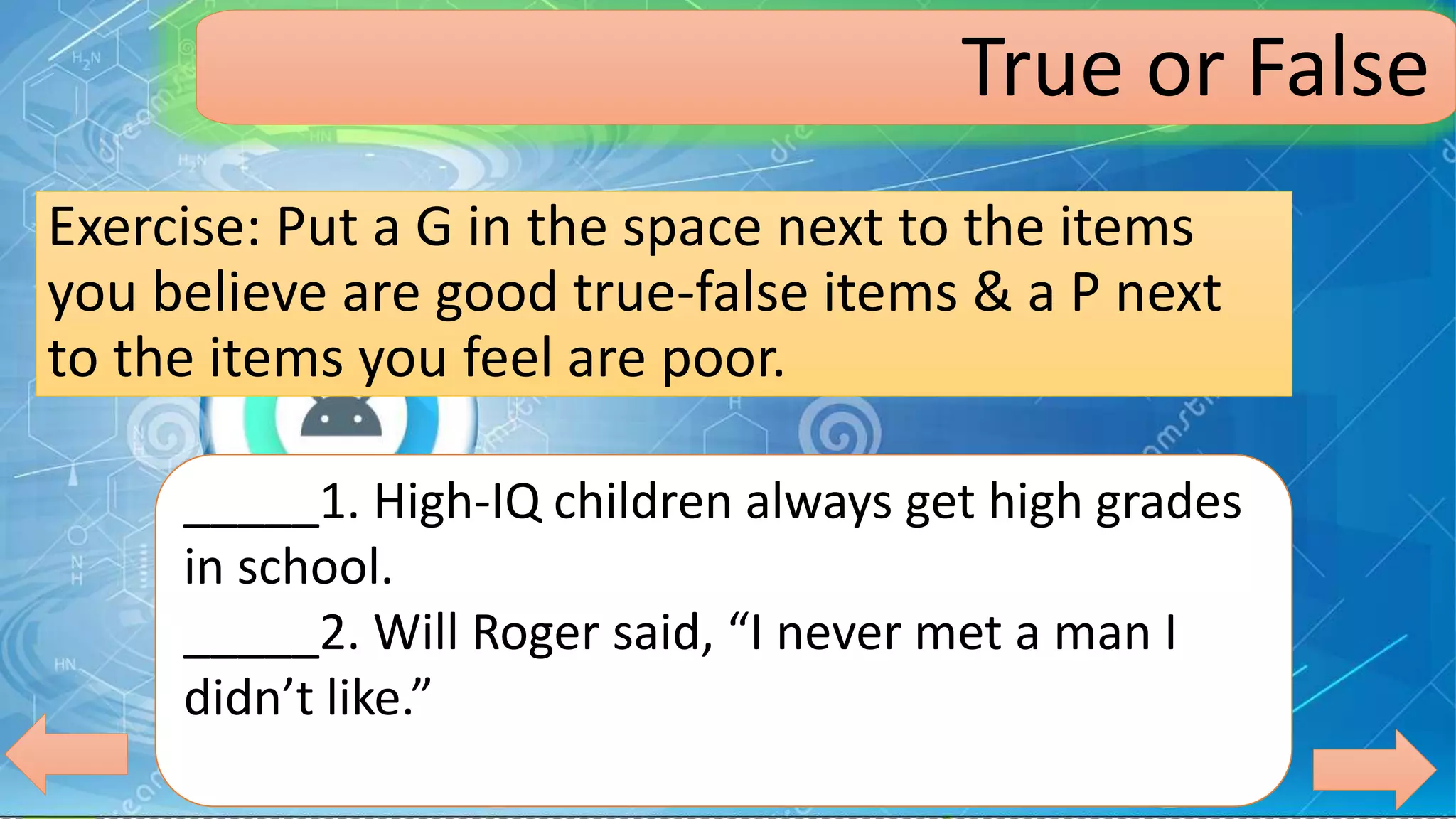 Exercise: Put a G in the space next to the items
you believe are good true-false items & a P next
to the items you feel are poor.
_____1. High-IQ children always get high grades
in school.
_____2. Will Roger said, “I never met a man I
didn’t like.”
True or False
 