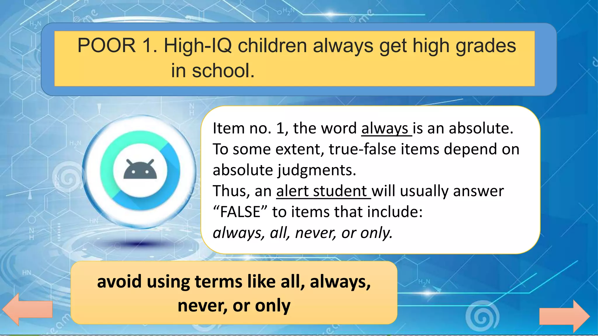 POOR 1. High-IQ children always get high grades
in school.
Item no. 1, the word always is an absolute.
To some extent, true-false items depend on
absolute judgments.
Thus, an alert student will usually answer
“FALSE” to items that include:
always, all, never, or only.
avoid using terms like all, always,
never, or only
 