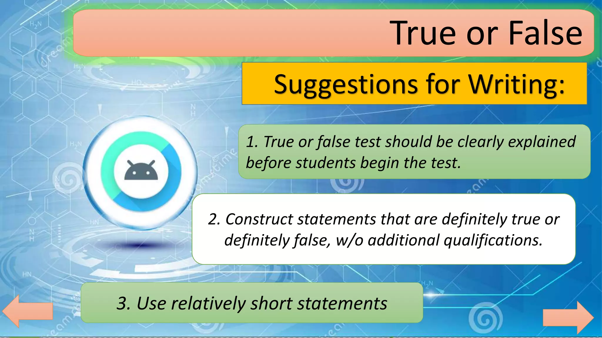 True or False
Suggestions for Writing:
1. True or false test should be clearly explained
before students begin the test.
2. Construct statements that are definitely true or
definitely false, w/o additional qualifications.
3. Use relatively short statements
 