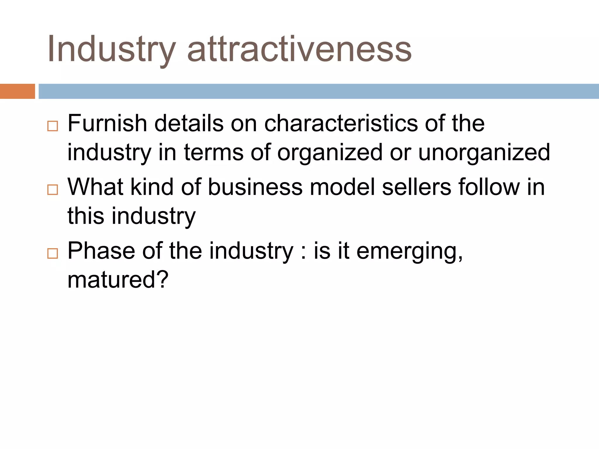 Industry attractiveness 
 Furnish details on characteristics of the 
industry in terms of organized or unorganized 
 What kind of business model sellers follow in 
this industry 
 Phase of the industry : is it emerging, 
matured? 
 