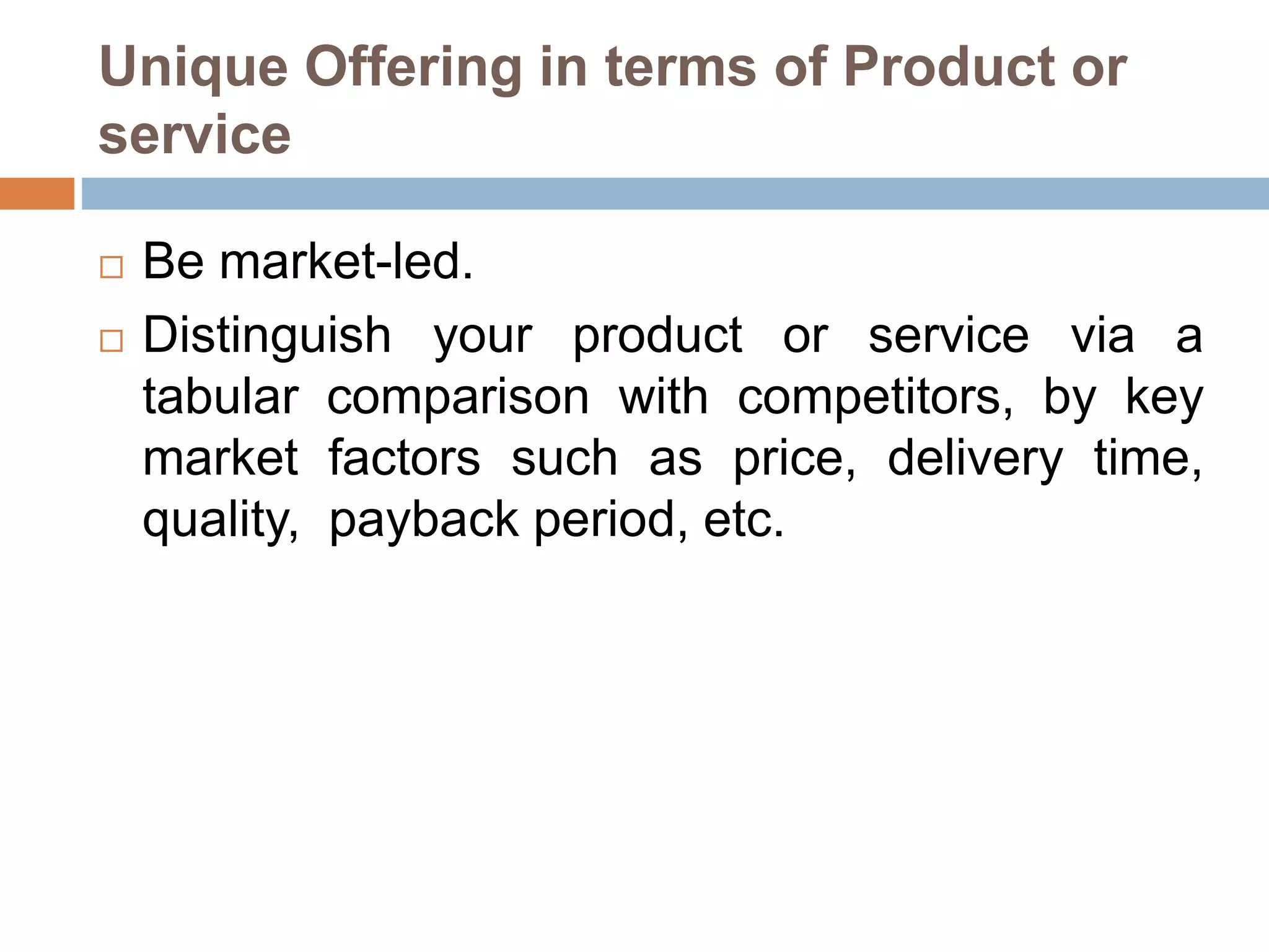 Unique Offering in terms of Product or 
service 
 Be market-led. 
 Distinguish your product or service via a 
tabular comparison with competitors, by key 
market factors such as price, delivery time, 
quality, payback period, etc. 
 