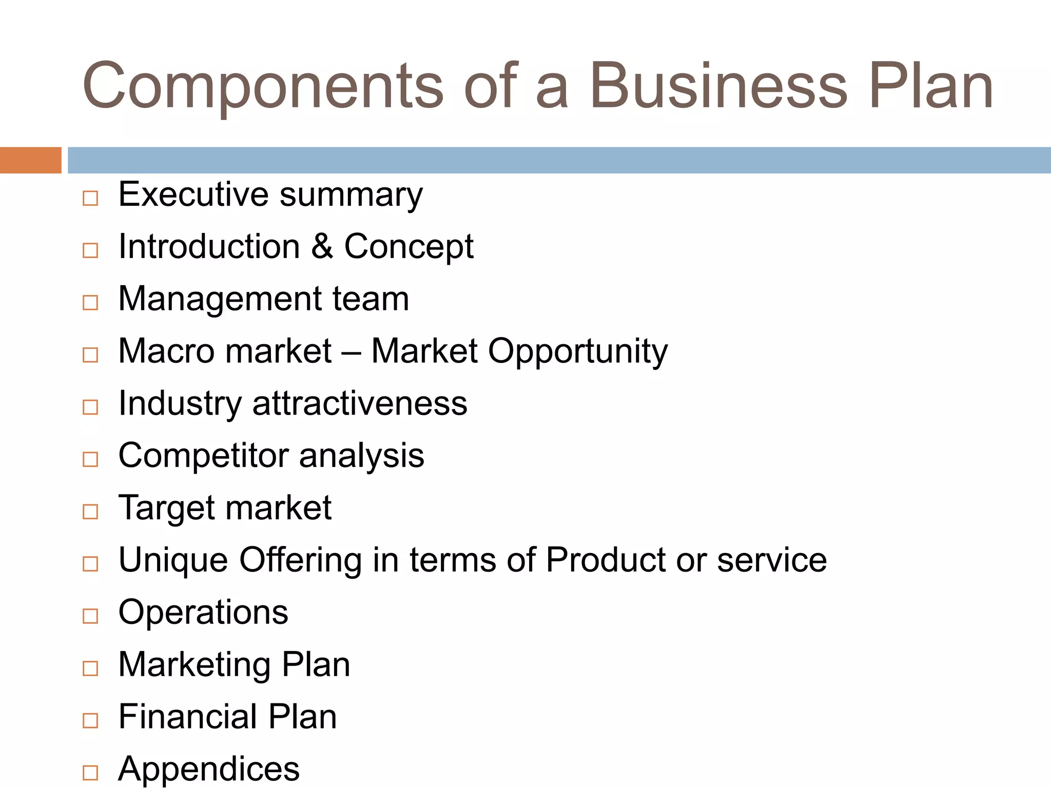 Components of a Business Plan 
 Executive summary 
 Introduction & Concept 
 Management team 
 Macro market – Market Opportunity 
 Industry attractiveness 
 Competitor analysis 
 Target market 
 Unique Offering in terms of Product or service 
 Operations 
 Marketing Plan 
 Financial Plan 
 Appendices 
 