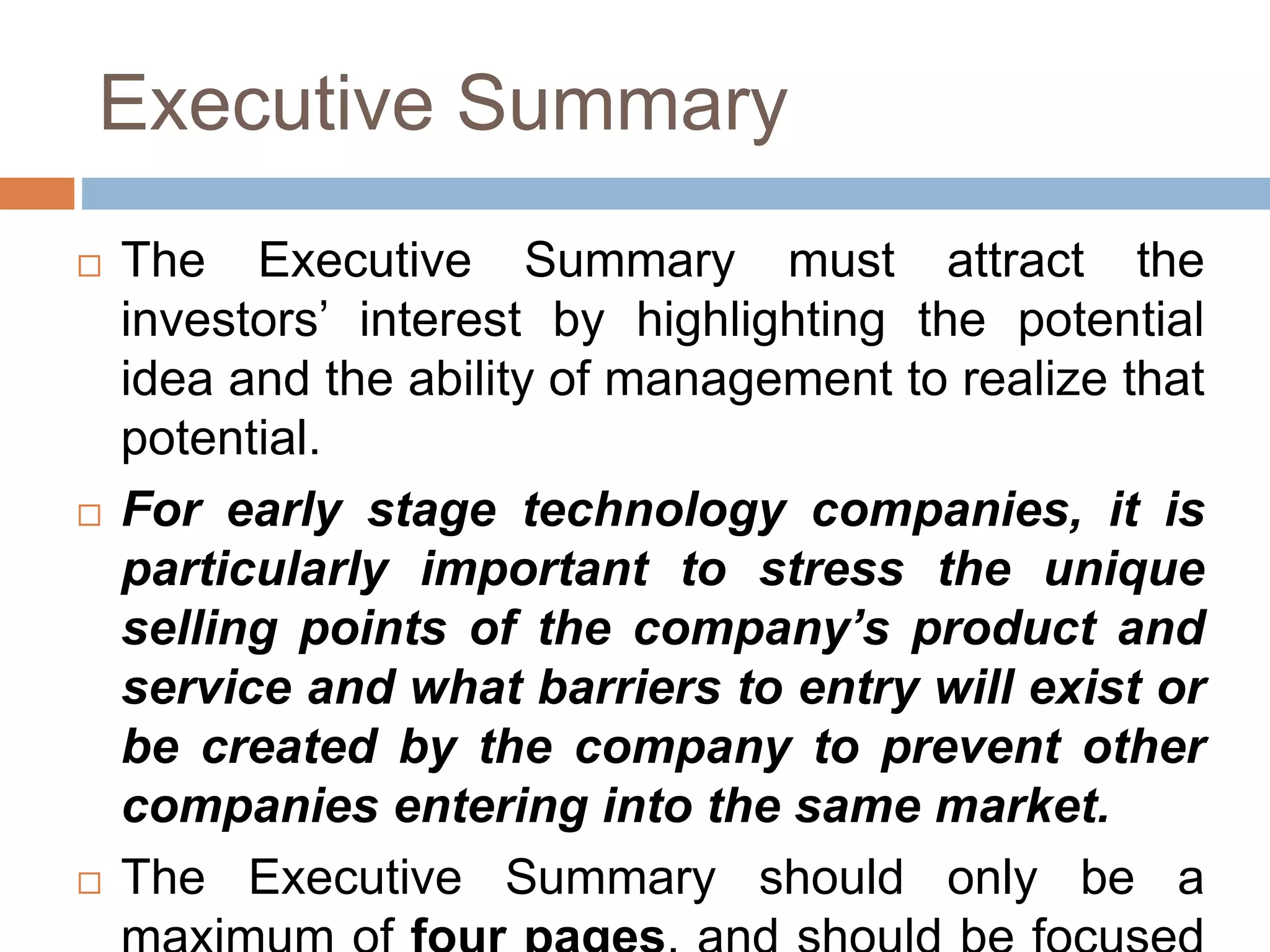 Executive Summary 
 The Executive Summary must attract the 
investors’ interest by highlighting the potential 
idea and the ability of management to realize that 
potential. 
 For early stage technology companies, it is 
particularly important to stress the unique 
selling points of the company’s product and 
service and what barriers to entry will exist or 
be created by the company to prevent other 
companies entering into the same market. 
 The Executive Summary should only be a 
maximum of four pages, and should be focused 
 