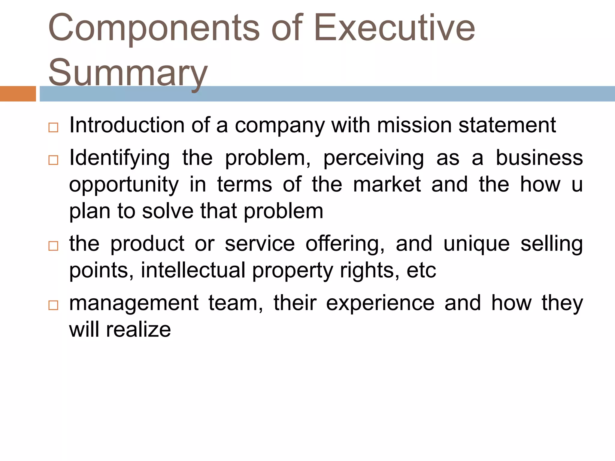 Components of Executive 
Summary 
 Introduction of a company with mission statement 
 Identifying the problem, perceiving as a business 
opportunity in terms of the market and the how u 
plan to solve that problem 
 the product or service offering, and unique selling 
points, intellectual property rights, etc 
 management team, their experience and how they 
will realize 
 