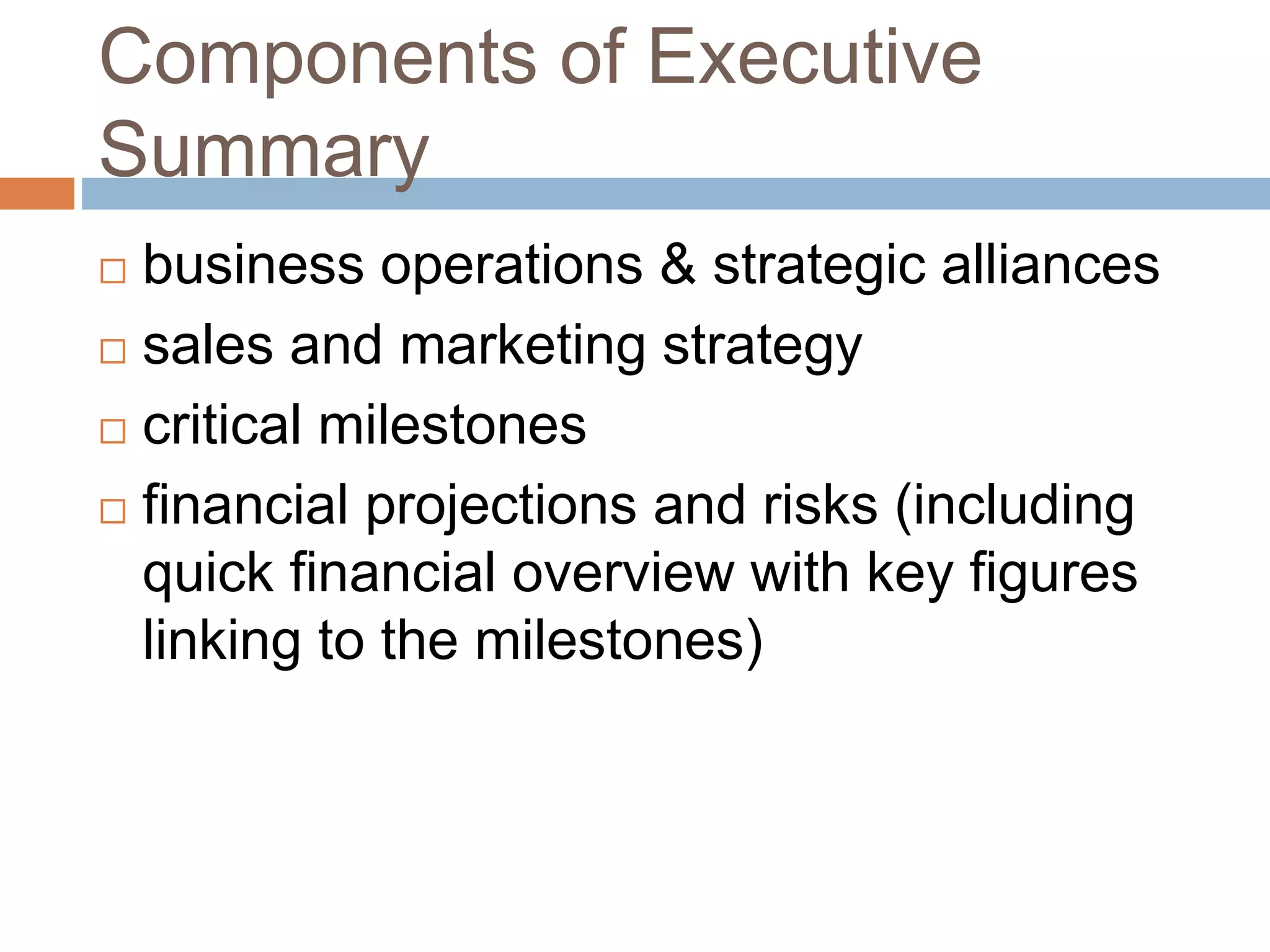 Components of Executive 
Summary 
 business operations & strategic alliances 
 sales and marketing strategy 
 critical milestones 
 financial projections and risks (including 
quick financial overview with key figures 
linking to the milestones) 
 