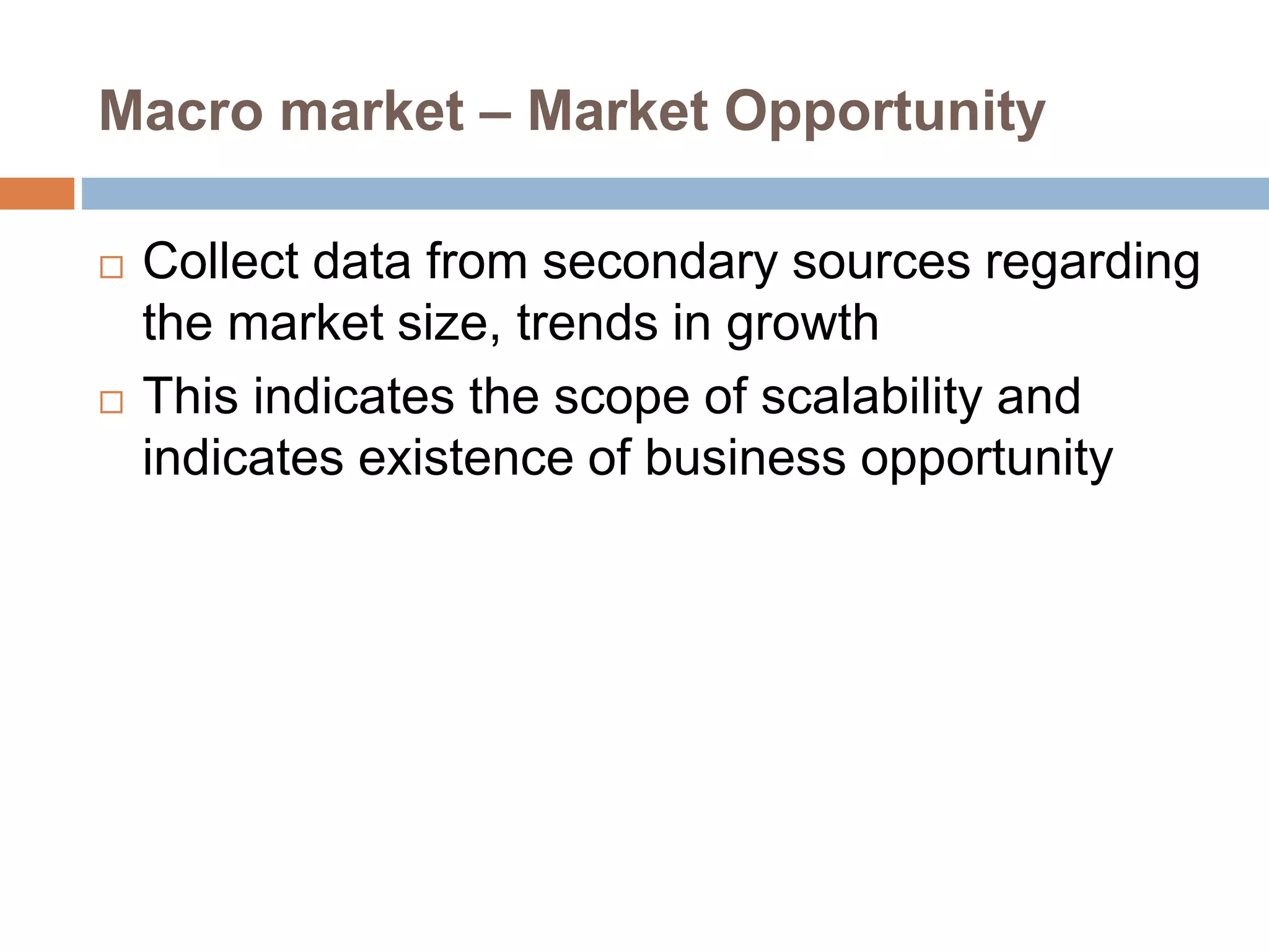 Macro market – Market Opportunity 
 Collect data from secondary sources regarding 
the market size, trends in growth 
 This indicates the scope of scalability and 
indicates existence of business opportunity 
 