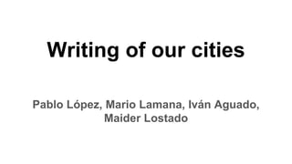 Pablo López, Mario Lamana, Iván Aguado,
Maider Lostado
Writing of our cities
 