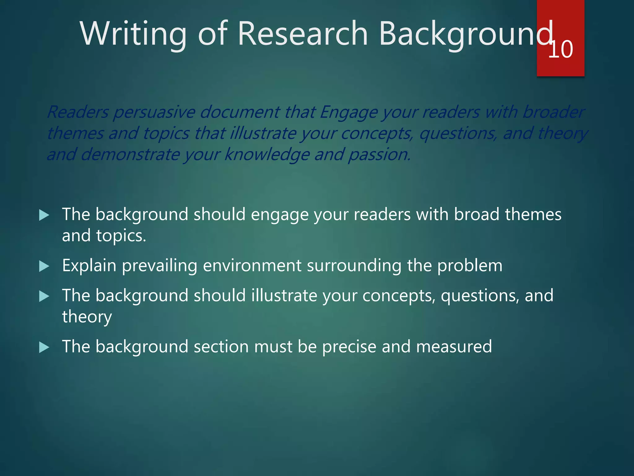 Writing of Research Background
Readers persuasive document that Engage your readers with broader
themes and topics that illustrate your concepts, questions, and theory
and demonstrate your knowledge and passion.
 The background should engage your readers with broad themes
and topics.
 Explain prevailing environment surrounding the problem
 The background should illustrate your concepts, questions, and
theory
 The background section must be precise and measured
10
 