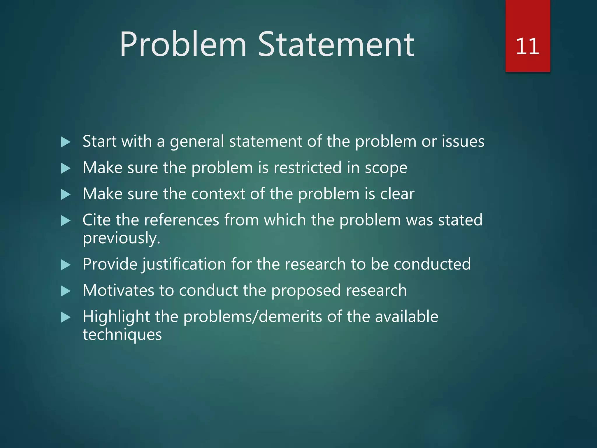 Problem Statement
 Start with a general statement of the problem or issues
 Make sure the problem is restricted in scope
 Make sure the context of the problem is clear
 Cite the references from which the problem was stated
previously.
 Provide justification for the research to be conducted
 Motivates to conduct the proposed research
 Highlight the problems/demerits of the available
techniques
11
 