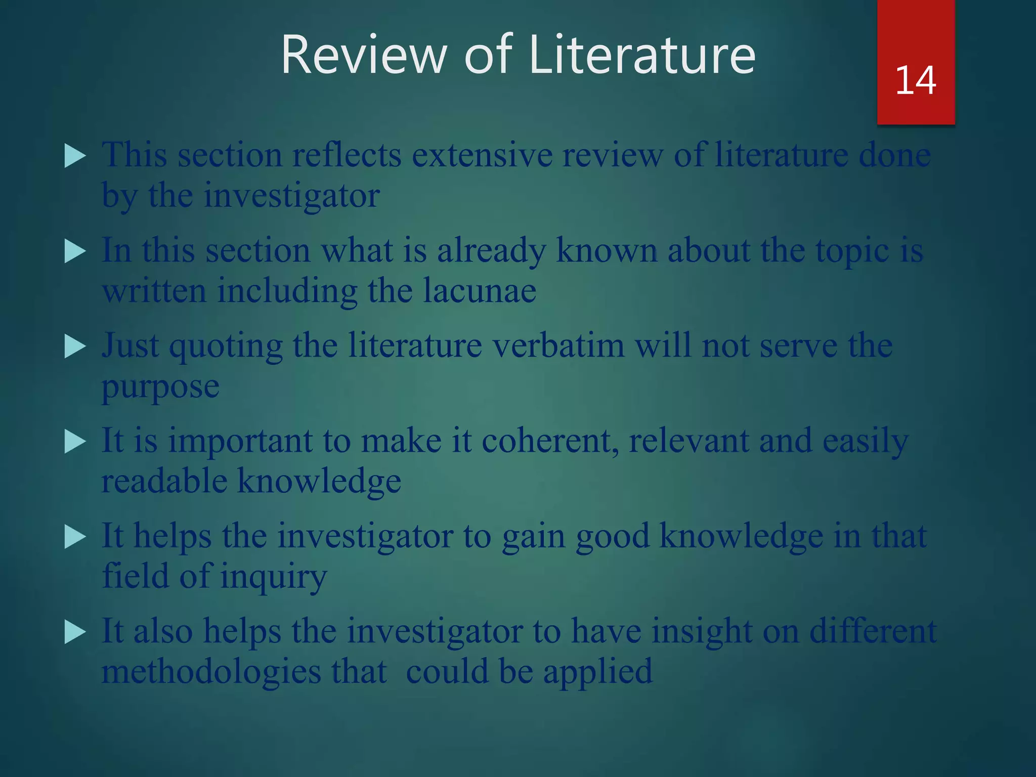 Review of Literature
 This section reflects extensive review of literature done
by the investigator
 In this section what is already known about the topic is
written including the lacunae
 Just quoting the literature verbatim will not serve the
purpose
 It is important to make it coherent, relevant and easily
readable knowledge
 It helps the investigator to gain good knowledge in that
field of inquiry
 It also helps the investigator to have insight on different
methodologies that could be applied
14
 