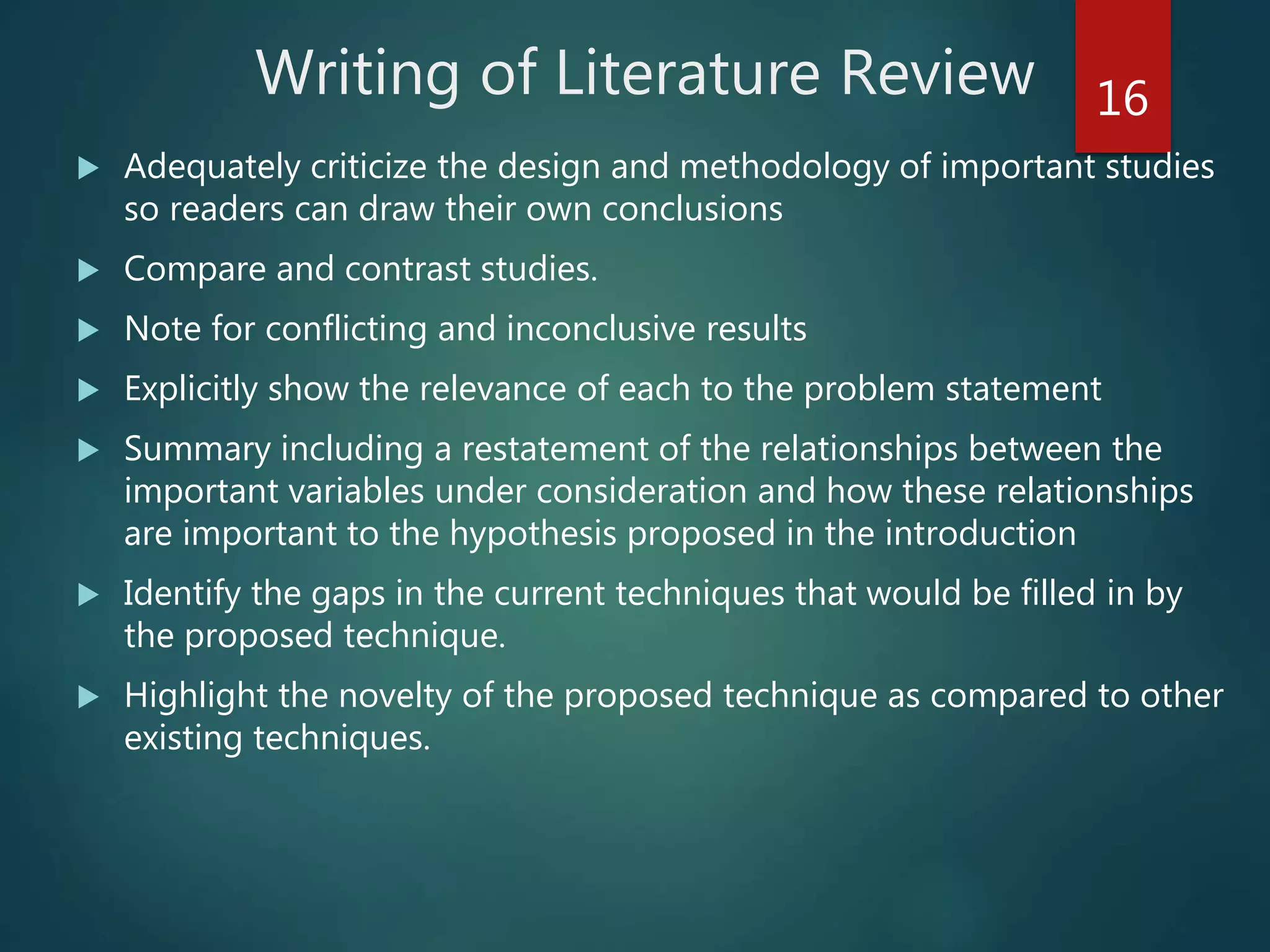 Writing of Literature Review
 Adequately criticize the design and methodology of important studies
so readers can draw their own conclusions
 Compare and contrast studies.
 Note for conflicting and inconclusive results
 Explicitly show the relevance of each to the problem statement
 Summary including a restatement of the relationships between the
important variables under consideration and how these relationships
are important to the hypothesis proposed in the introduction
 Identify the gaps in the current techniques that would be filled in by
the proposed technique.
 Highlight the novelty of the proposed technique as compared to other
existing techniques.
16
 