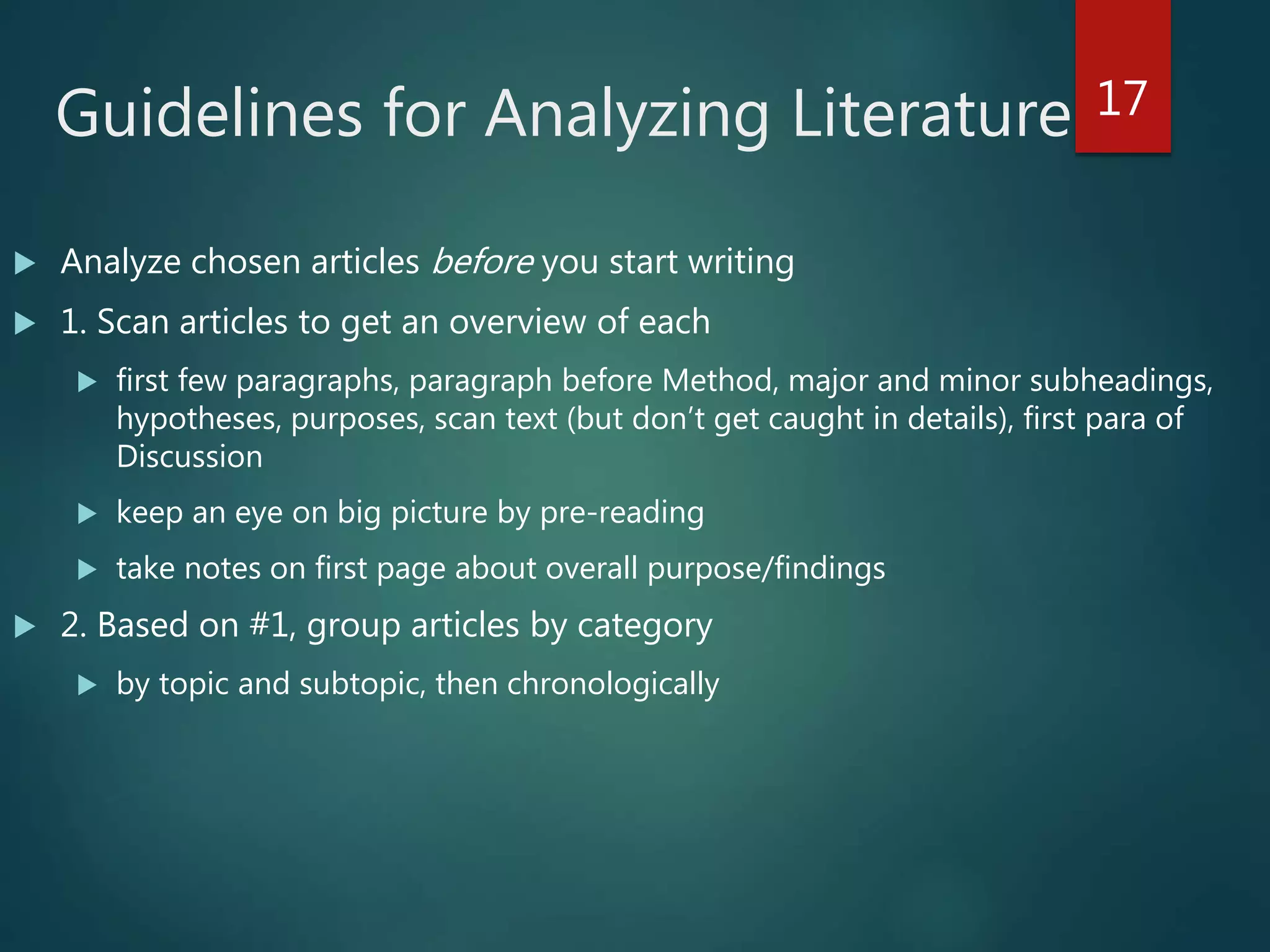 Guidelines for Analyzing Literature
 Analyze chosen articles before you start writing
 1. Scan articles to get an overview of each
 first few paragraphs, paragraph before Method, major and minor subheadings,
hypotheses, purposes, scan text (but don’t get caught in details), first para of
Discussion
 keep an eye on big picture by pre-reading
 take notes on first page about overall purpose/findings
 2. Based on #1, group articles by category
 by topic and subtopic, then chronologically
17
 