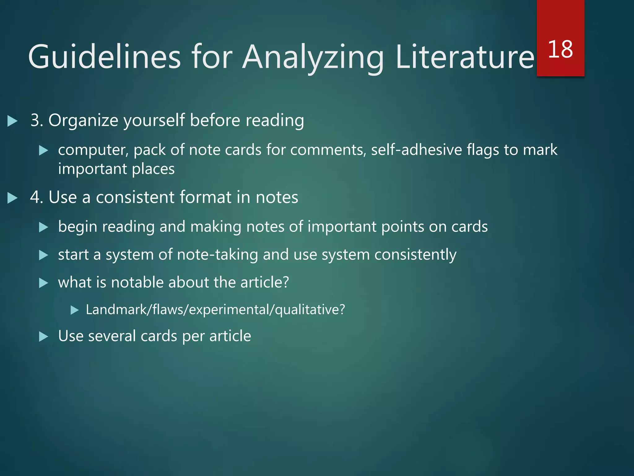 Guidelines for Analyzing Literature
 3. Organize yourself before reading
 computer, pack of note cards for comments, self-adhesive flags to mark
important places
 4. Use a consistent format in notes
 begin reading and making notes of important points on cards
 start a system of note-taking and use system consistently
 what is notable about the article?
 Landmark/flaws/experimental/qualitative?
 Use several cards per article
18
 