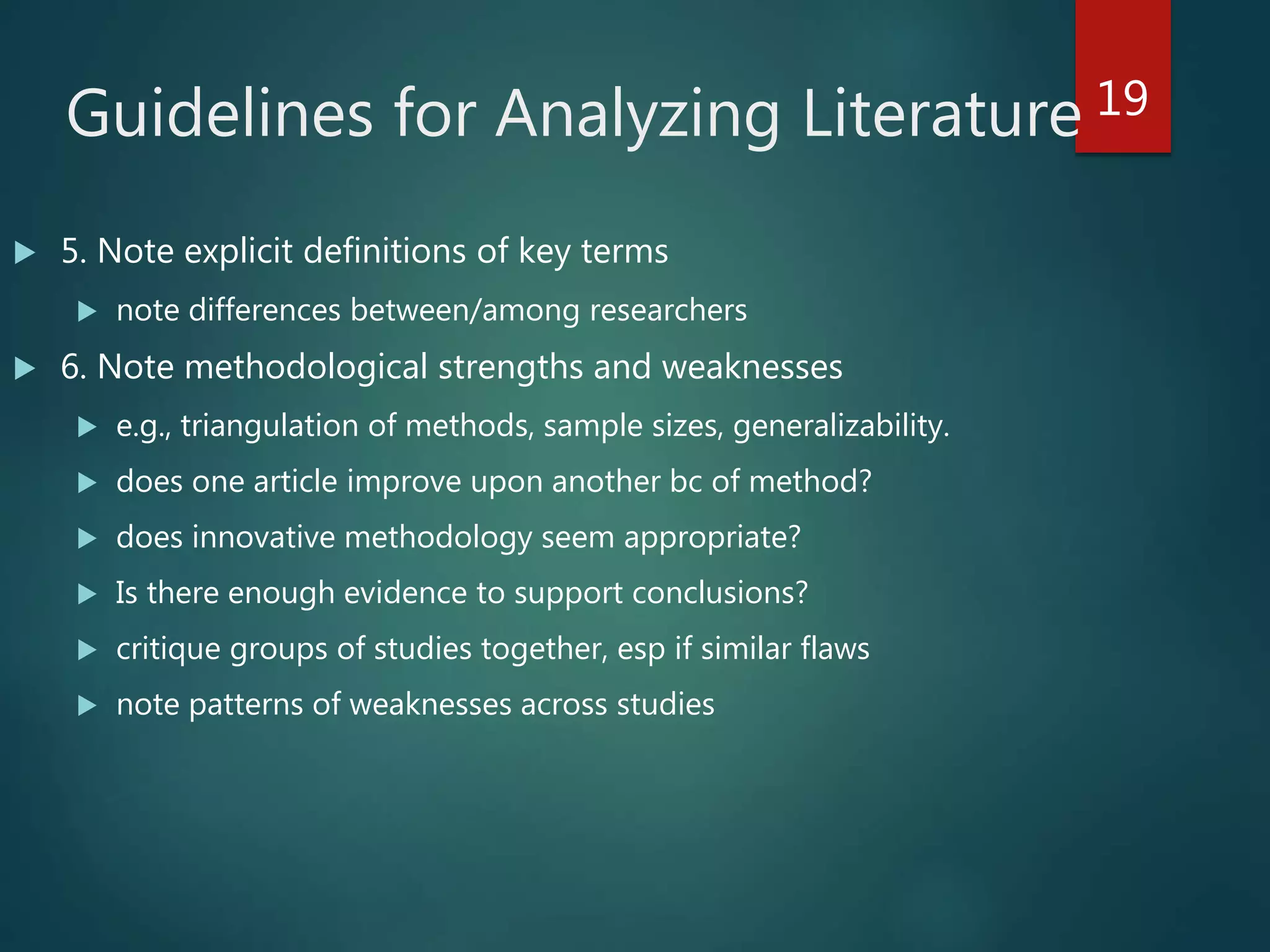 Guidelines for Analyzing Literature
 5. Note explicit definitions of key terms
 note differences between/among researchers
 6. Note methodological strengths and weaknesses
 e.g., triangulation of methods, sample sizes, generalizability.
 does one article improve upon another bc of method?
 does innovative methodology seem appropriate?
 Is there enough evidence to support conclusions?
 critique groups of studies together, esp if similar flaws
 note patterns of weaknesses across studies
19
 