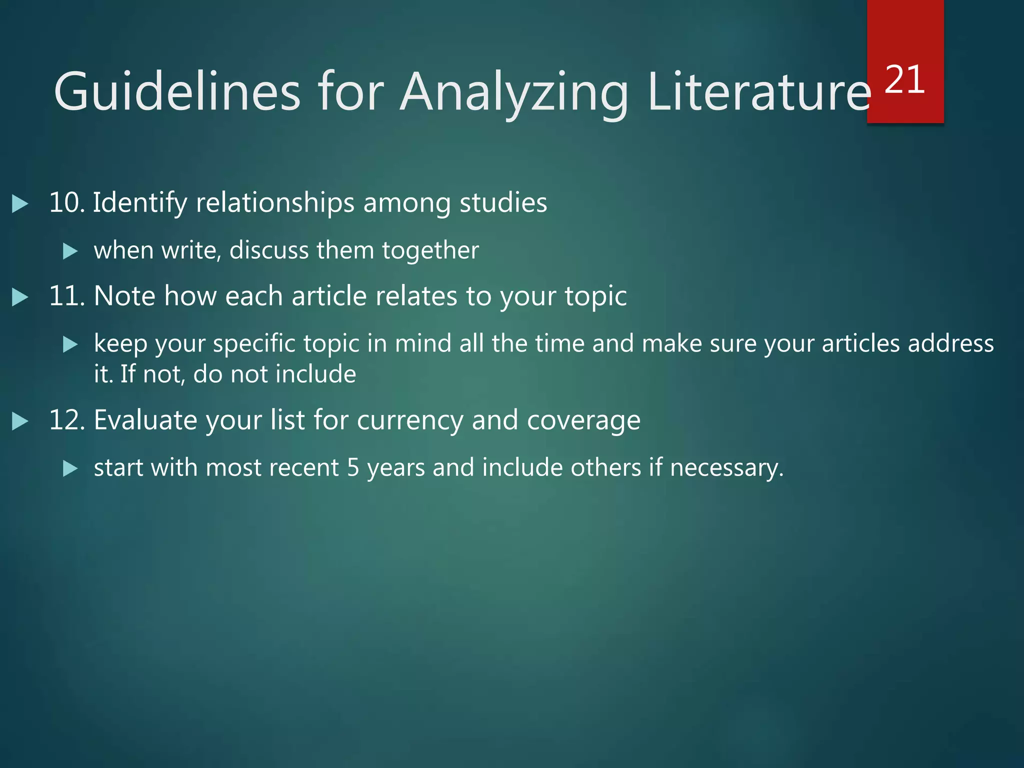 Guidelines for Analyzing Literature
 10. Identify relationships among studies
 when write, discuss them together
 11. Note how each article relates to your topic
 keep your specific topic in mind all the time and make sure your articles address
it. If not, do not include
 12. Evaluate your list for currency and coverage
 start with most recent 5 years and include others if necessary.
21
 