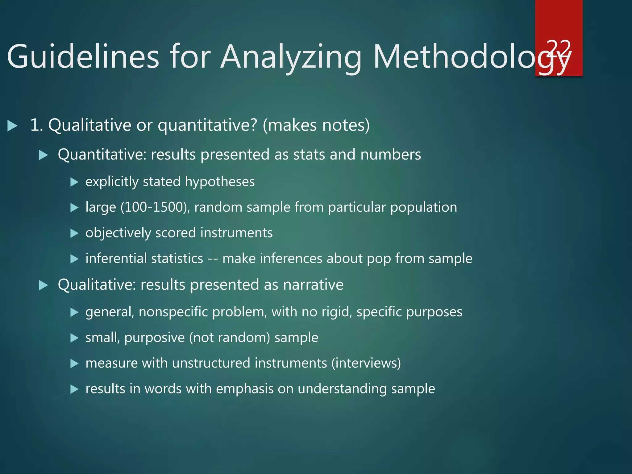 Guidelines for Analyzing Methodology
 1. Qualitative or quantitative? (makes notes)
 Quantitative: results presented as stats and numbers
 explicitly stated hypotheses
 large (100-1500), random sample from particular population
 objectively scored instruments
 inferential statistics -- make inferences about pop from sample
 Qualitative: results presented as narrative
 general, nonspecific problem, with no rigid, specific purposes
 small, purposive (not random) sample
 measure with unstructured instruments (interviews)
 results in words with emphasis on understanding sample
22
 