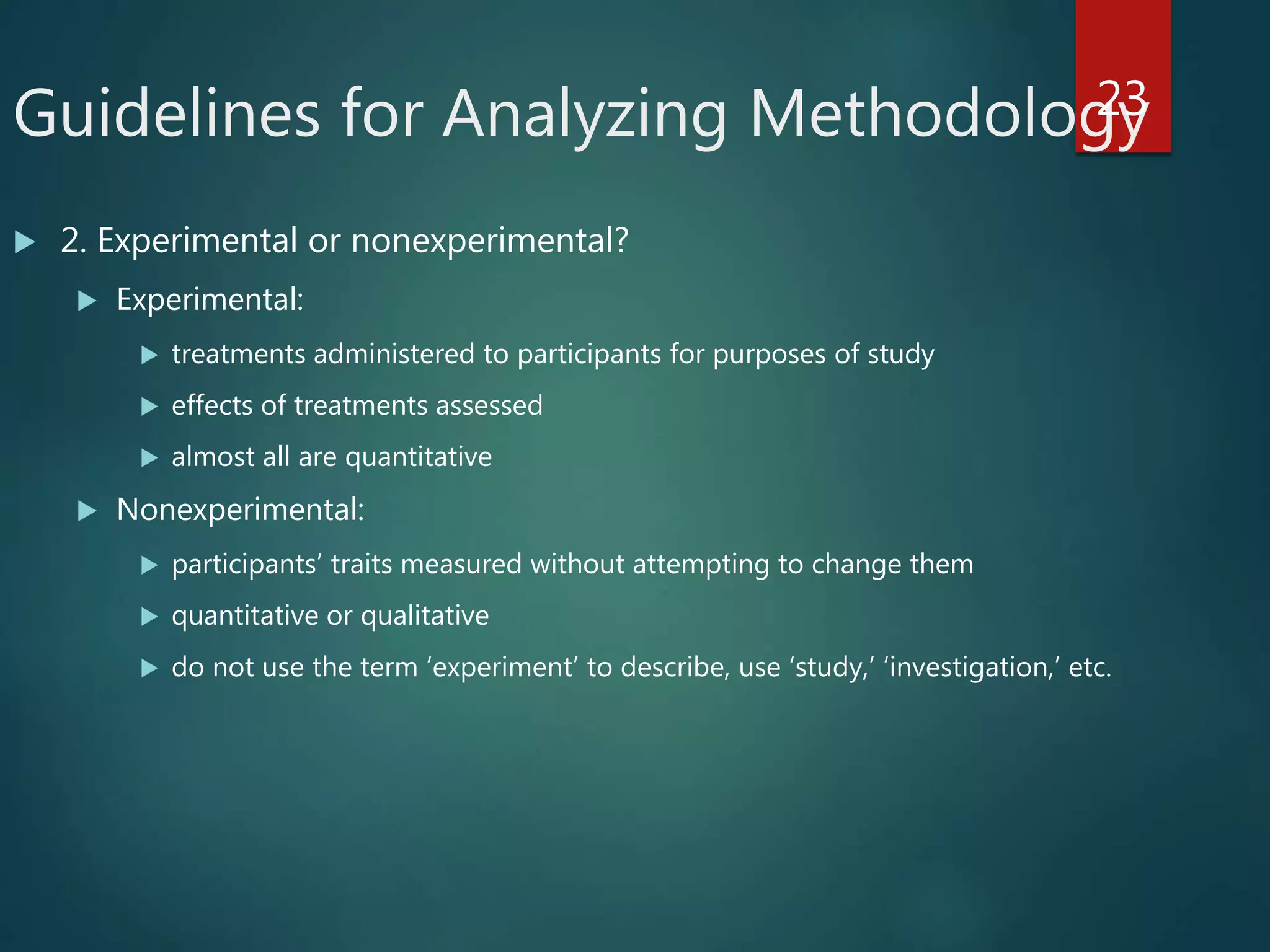 Guidelines for Analyzing Methodology
 2. Experimental or nonexperimental?
 Experimental:
 treatments administered to participants for purposes of study
 effects of treatments assessed
 almost all are quantitative
 Nonexperimental:
 participants’ traits measured without attempting to change them
 quantitative or qualitative
 do not use the term ‘experiment’ to describe, use ‘study,’ ‘investigation,’ etc.
23
 