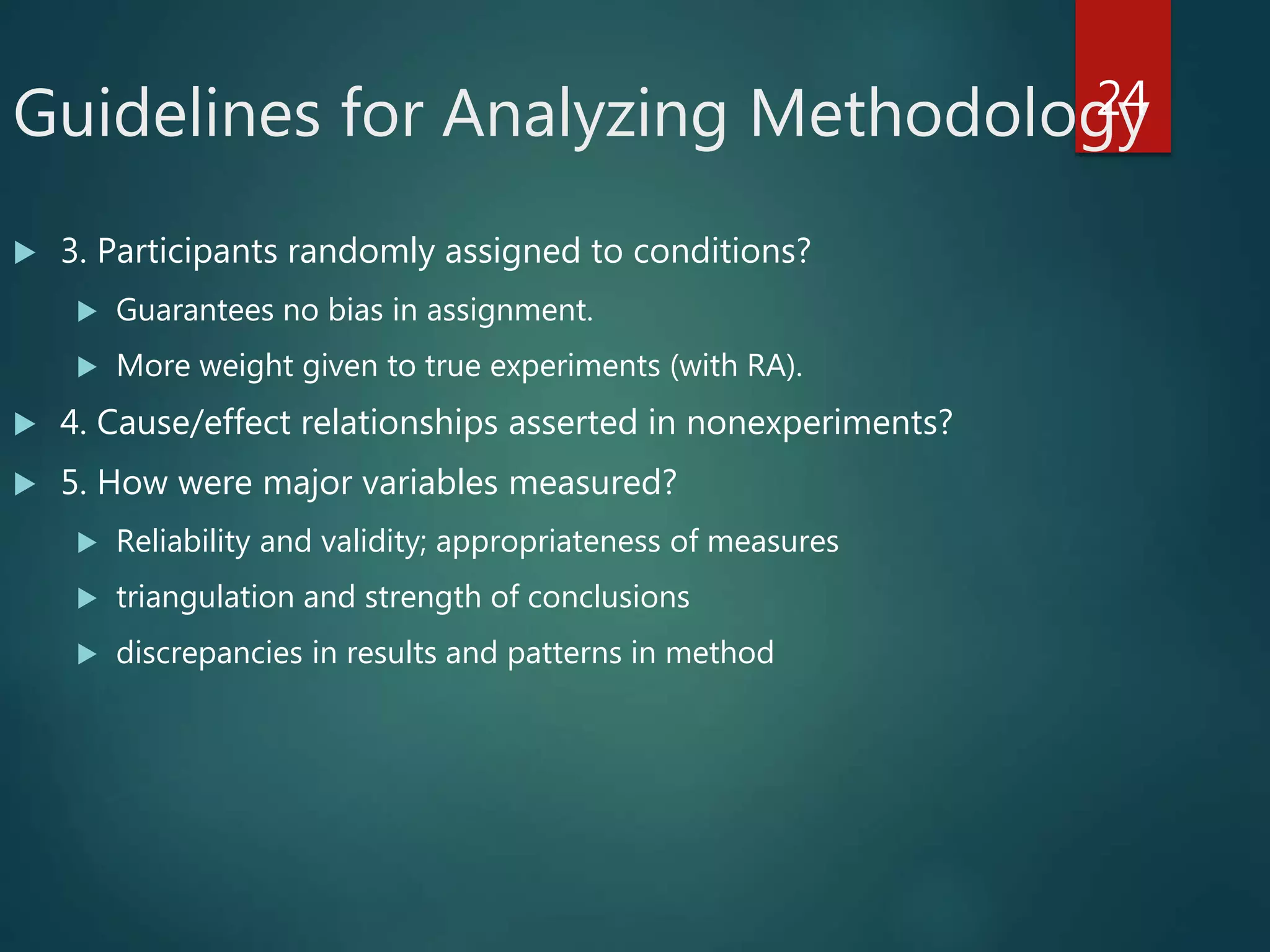 Guidelines for Analyzing Methodology
 3. Participants randomly assigned to conditions?
 Guarantees no bias in assignment.
 More weight given to true experiments (with RA).
 4. Cause/effect relationships asserted in nonexperiments?
 5. How were major variables measured?
 Reliability and validity; appropriateness of measures
 triangulation and strength of conclusions
 discrepancies in results and patterns in method
24
 