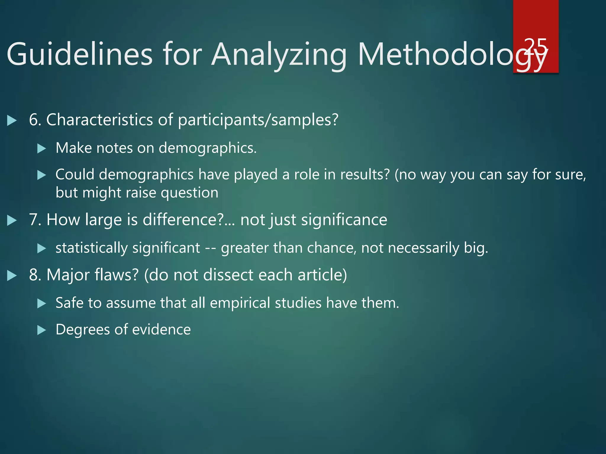 Guidelines for Analyzing Methodology
 6. Characteristics of participants/samples?
 Make notes on demographics.
 Could demographics have played a role in results? (no way you can say for sure,
but might raise question
 7. How large is difference?... not just significance
 statistically significant -- greater than chance, not necessarily big.
 8. Major flaws? (do not dissect each article)
 Safe to assume that all empirical studies have them.
 Degrees of evidence
25
 