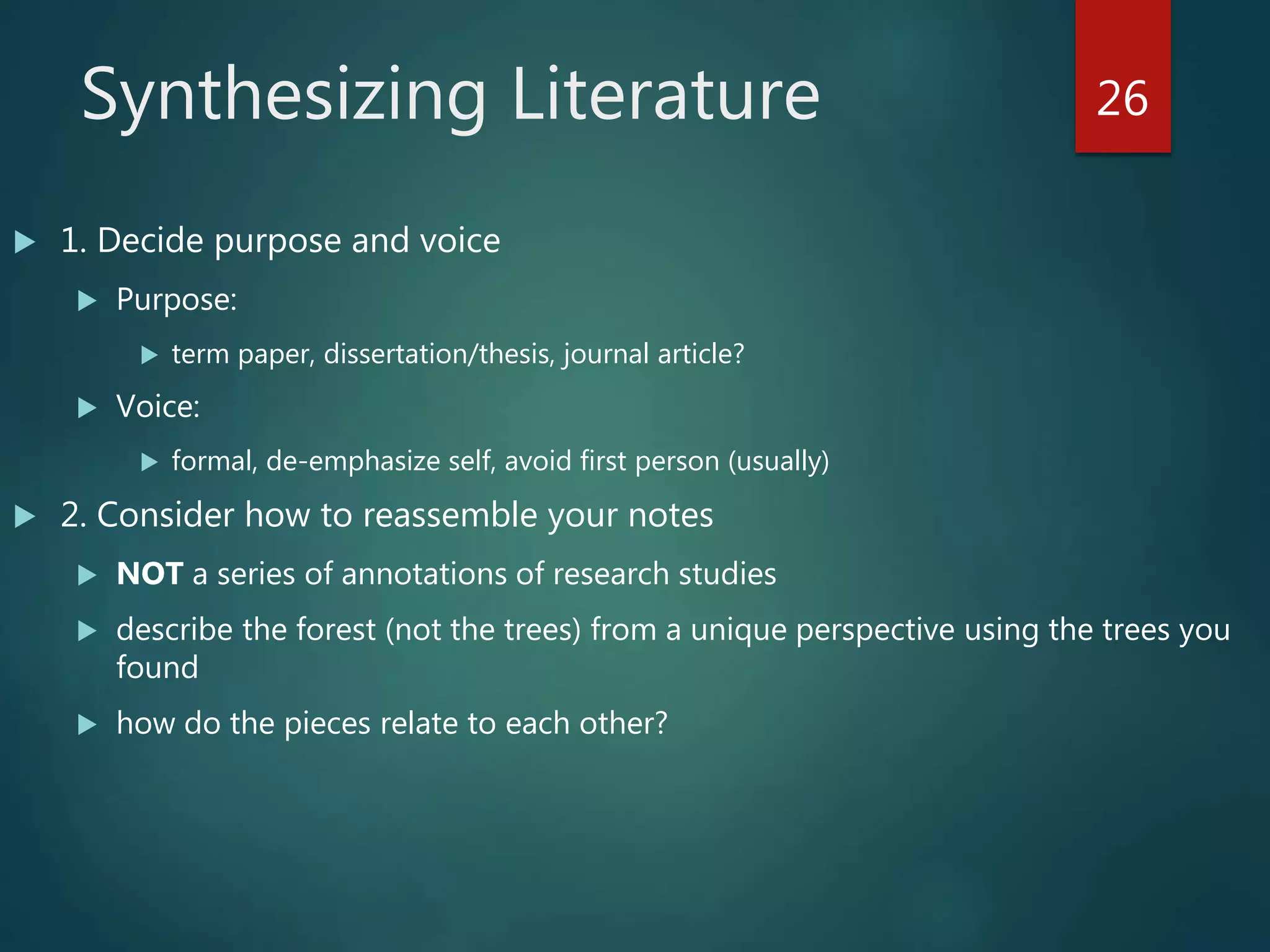 Synthesizing Literature
 1. Decide purpose and voice
 Purpose:
 term paper, dissertation/thesis, journal article?
 Voice:
 formal, de-emphasize self, avoid first person (usually)
 2. Consider how to reassemble your notes
 NOT a series of annotations of research studies
 describe the forest (not the trees) from a unique perspective using the trees you
found
 how do the pieces relate to each other?
26
 