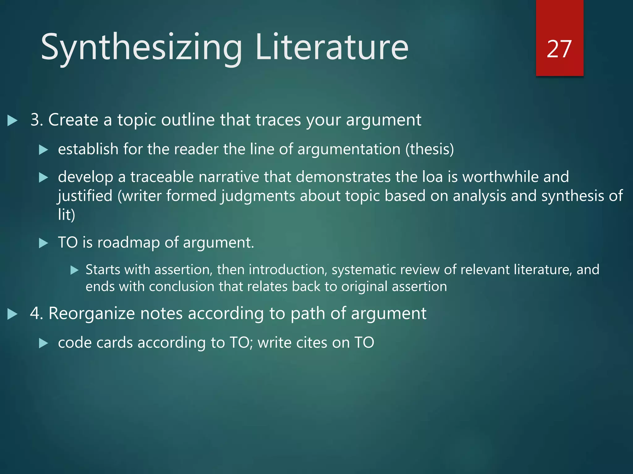 Synthesizing Literature
 3. Create a topic outline that traces your argument
 establish for the reader the line of argumentation (thesis)
 develop a traceable narrative that demonstrates the loa is worthwhile and
justified (writer formed judgments about topic based on analysis and synthesis of
lit)
 TO is roadmap of argument.
 Starts with assertion, then introduction, systematic review of relevant literature, and
ends with conclusion that relates back to original assertion
 4. Reorganize notes according to path of argument
 code cards according to TO; write cites on TO
27
 