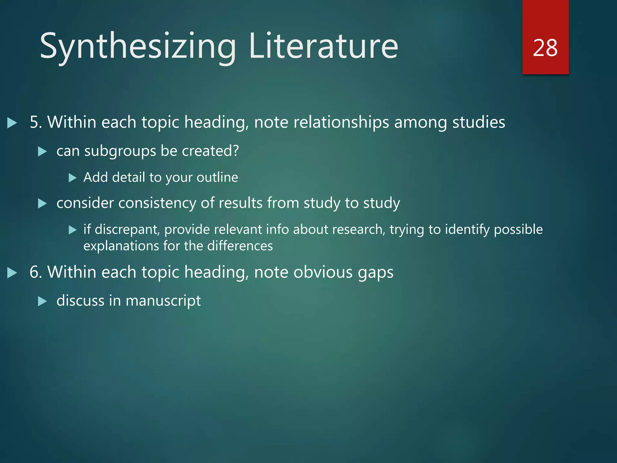 Synthesizing Literature
 5. Within each topic heading, note relationships among studies
 can subgroups be created?
 Add detail to your outline
 consider consistency of results from study to study
 if discrepant, provide relevant info about research, trying to identify possible
explanations for the differences
 6. Within each topic heading, note obvious gaps
 discuss in manuscript
28
 