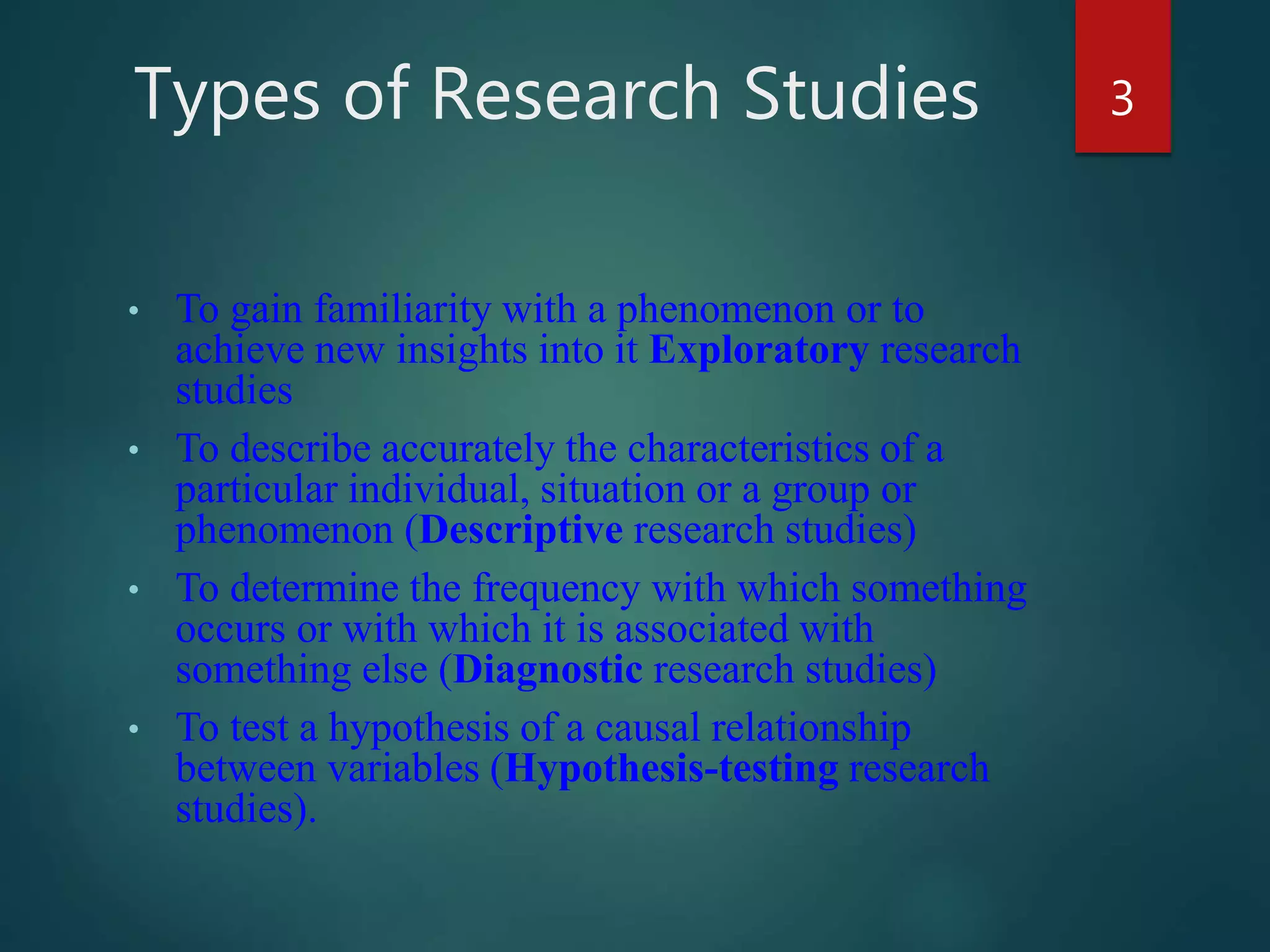 Types of Research Studies
• To gain familiarity with a phenomenon or to
achieve new insights into it Exploratory research
studies
• To describe accurately the characteristics of a
particular individual, situation or a group or
phenomenon (Descriptive research studies)
• To determine the frequency with which something
occurs or with which it is associated with
something else (Diagnostic research studies)
• To test a hypothesis of a causal relationship
between variables (Hypothesis-testing research
studies).
3
 
