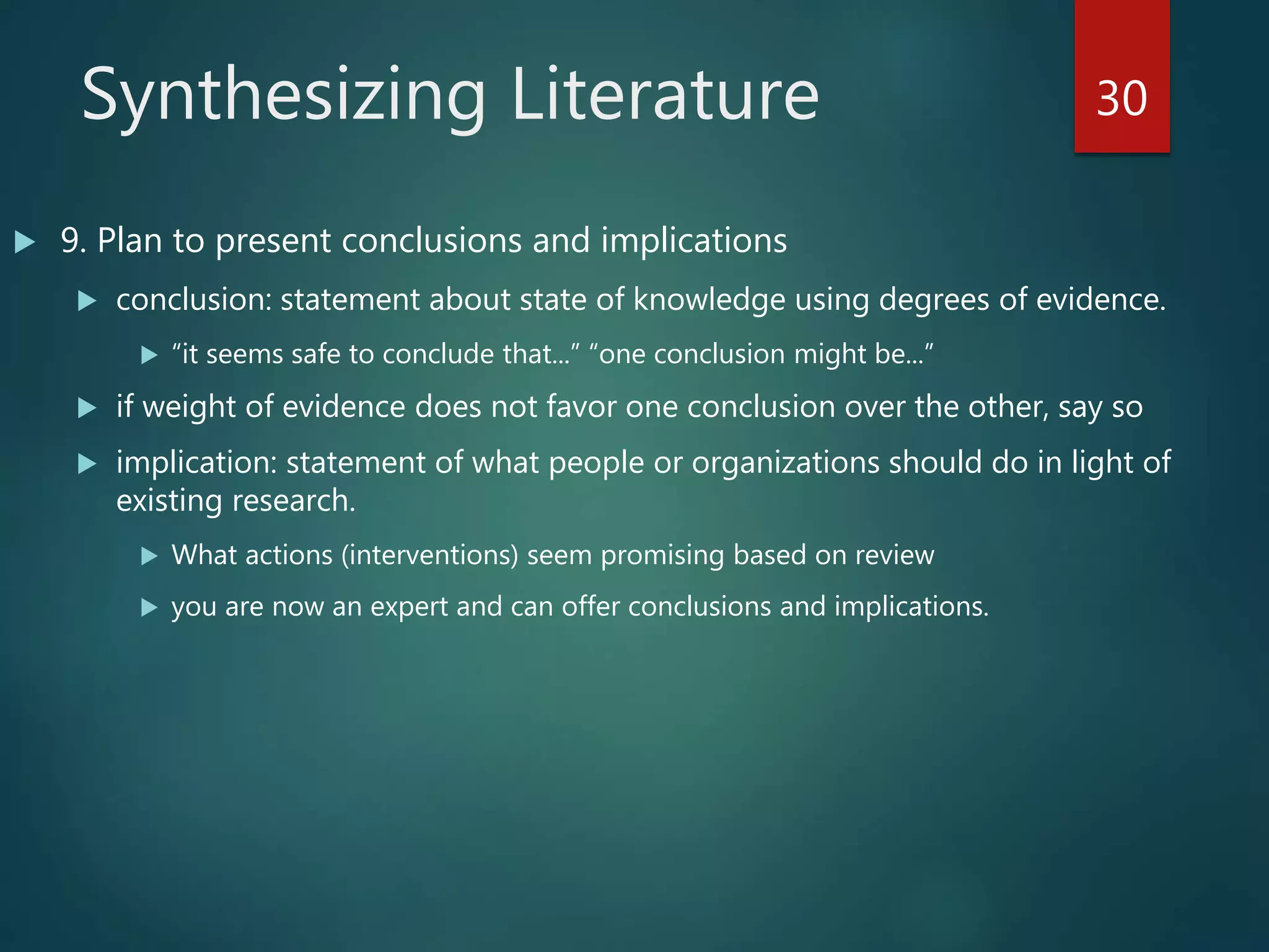 Synthesizing Literature
 9. Plan to present conclusions and implications
 conclusion: statement about state of knowledge using degrees of evidence.
 “it seems safe to conclude that...” “one conclusion might be...”
 if weight of evidence does not favor one conclusion over the other, say so
 implication: statement of what people or organizations should do in light of
existing research.
 What actions (interventions) seem promising based on review
 you are now an expert and can offer conclusions and implications.
30
 