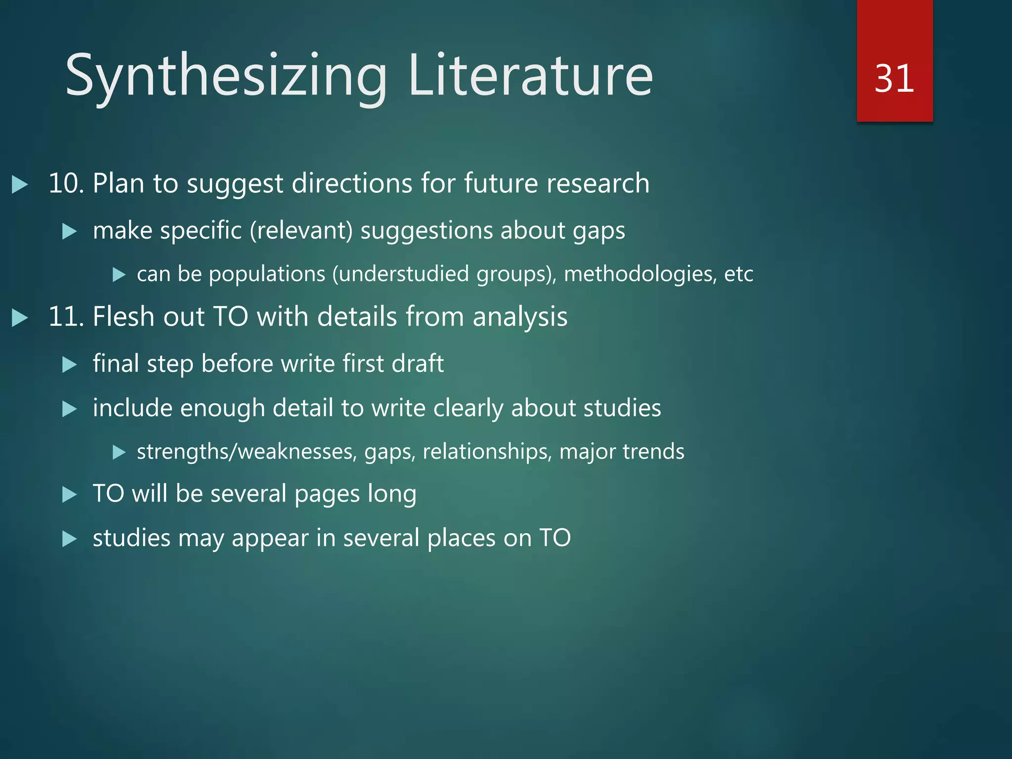 Synthesizing Literature
 10. Plan to suggest directions for future research
 make specific (relevant) suggestions about gaps
 can be populations (understudied groups), methodologies, etc
 11. Flesh out TO with details from analysis
 final step before write first draft
 include enough detail to write clearly about studies
 strengths/weaknesses, gaps, relationships, major trends
 TO will be several pages long
 studies may appear in several places on TO
31
 