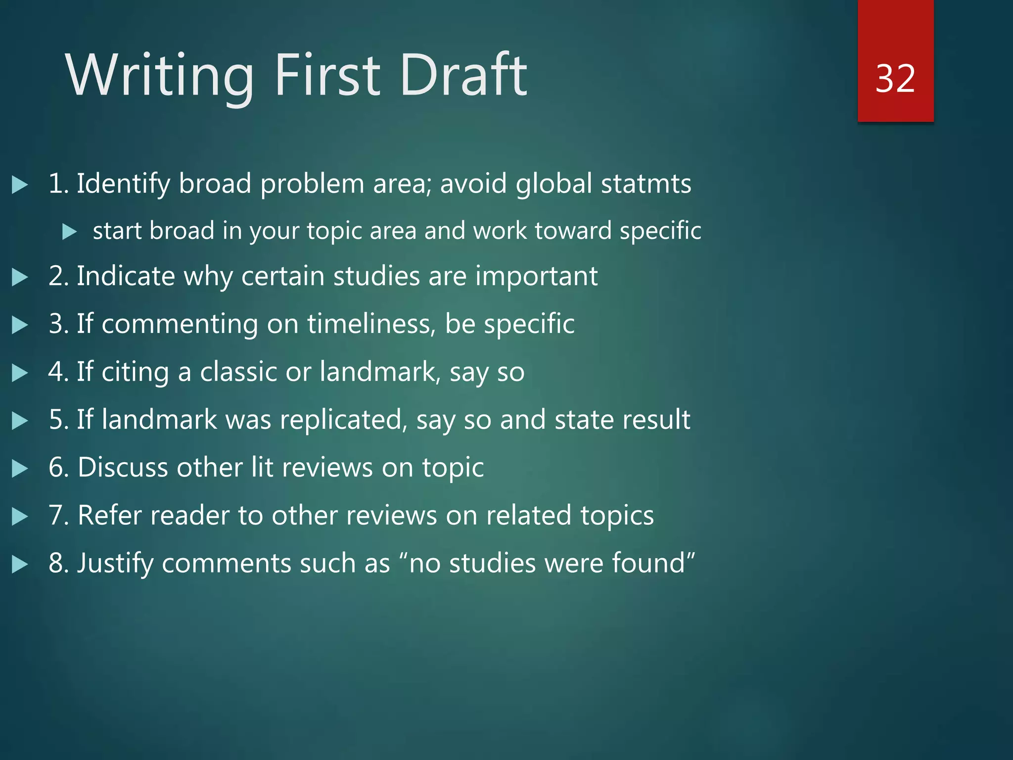 Writing First Draft
 1. Identify broad problem area; avoid global statmts
 start broad in your topic area and work toward specific
 2. Indicate why certain studies are important
 3. If commenting on timeliness, be specific
 4. If citing a classic or landmark, say so
 5. If landmark was replicated, say so and state result
 6. Discuss other lit reviews on topic
 7. Refer reader to other reviews on related topics
 8. Justify comments such as “no studies were found”
32
 
