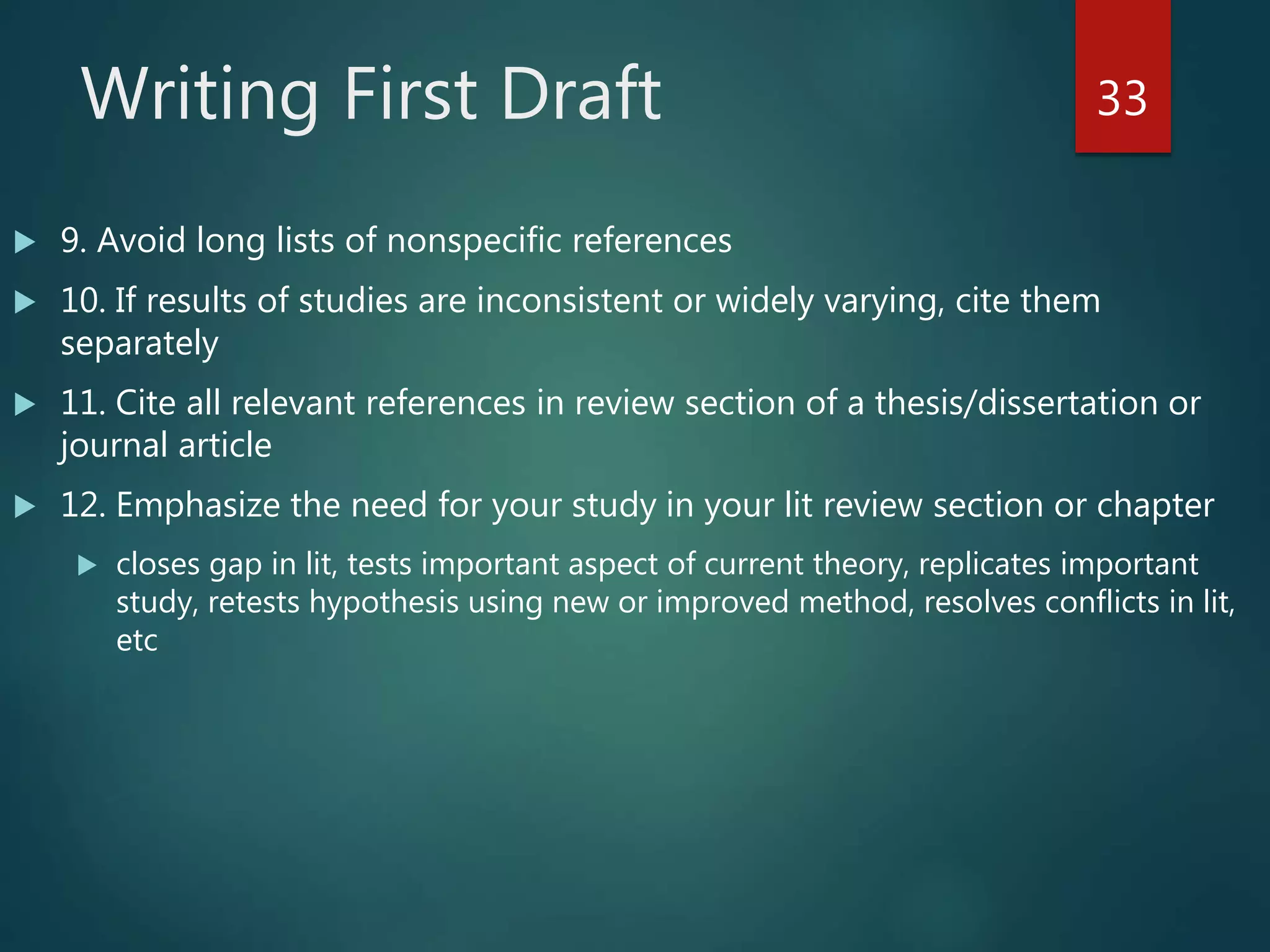 Writing First Draft
 9. Avoid long lists of nonspecific references
 10. If results of studies are inconsistent or widely varying, cite them
separately
 11. Cite all relevant references in review section of a thesis/dissertation or
journal article
 12. Emphasize the need for your study in your lit review section or chapter
 closes gap in lit, tests important aspect of current theory, replicates important
study, retests hypothesis using new or improved method, resolves conflicts in lit,
etc
33
 