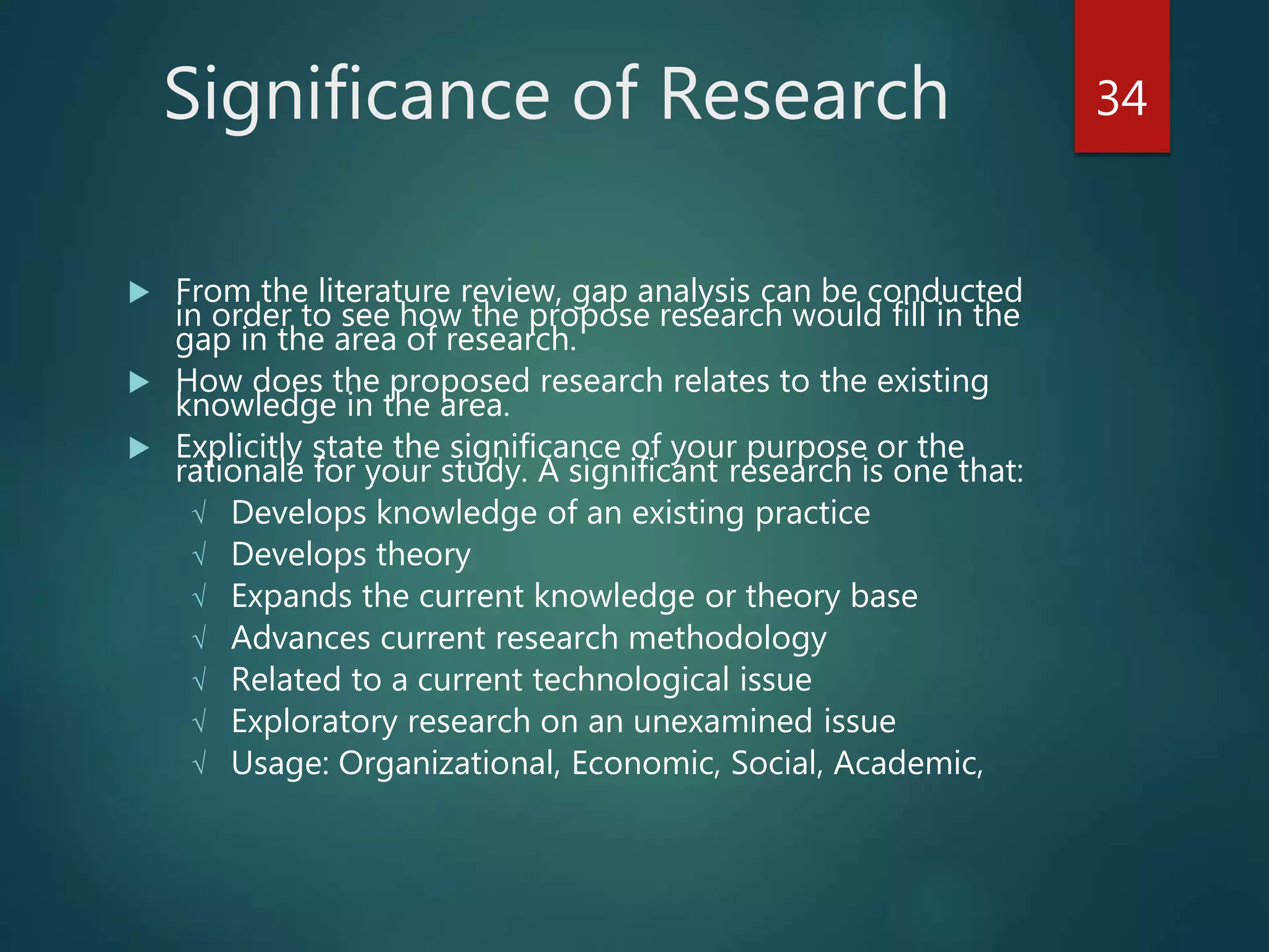 Significance of Research
 From the literature review, gap analysis can be conducted
in order to see how the propose research would fill in the
gap in the area of research.
 How does the proposed research relates to the existing
knowledge in the area.
 Explicitly state the significance of your purpose or the
rationale for your study. A significant research is one that:
√ Develops knowledge of an existing practice
√ Develops theory
√ Expands the current knowledge or theory base
√ Advances current research methodology
√ Related to a current technological issue
√ Exploratory research on an unexamined issue
√ Usage: Organizational, Economic, Social, Academic,
34
 