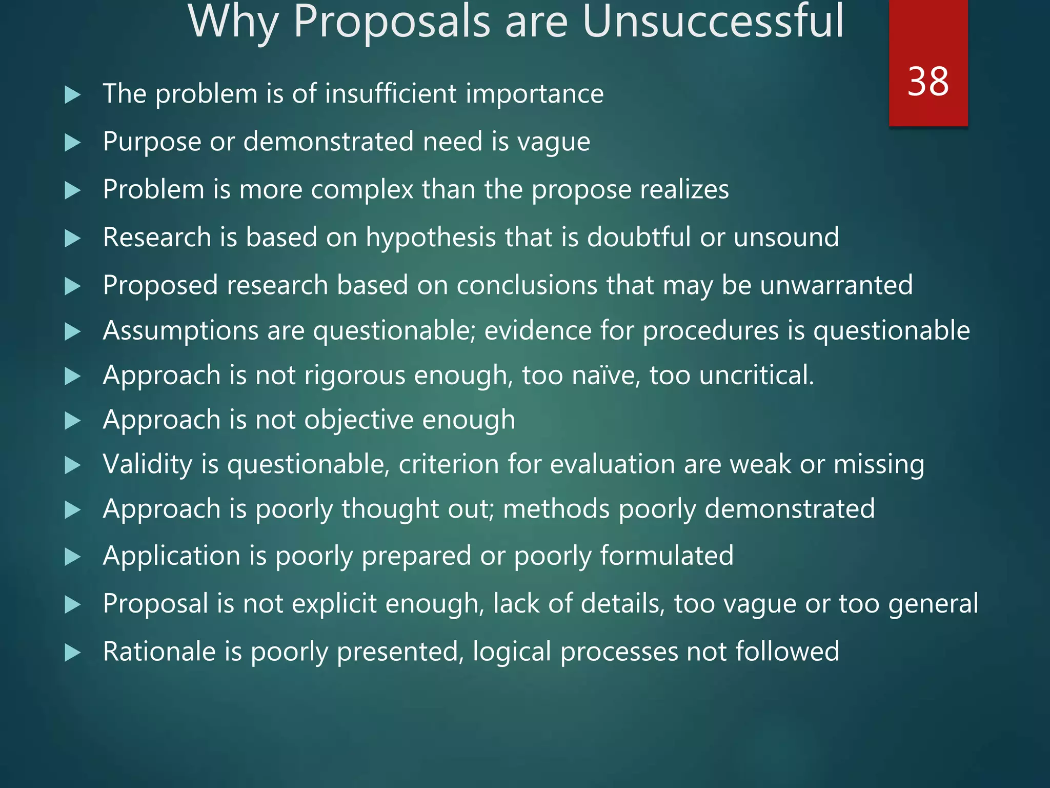 Why Proposals are Unsuccessful
 The problem is of insufficient importance
 Purpose or demonstrated need is vague
 Problem is more complex than the propose realizes
 Research is based on hypothesis that is doubtful or unsound
 Proposed research based on conclusions that may be unwarranted
 Assumptions are questionable; evidence for procedures is questionable
 Approach is not rigorous enough, too naïve, too uncritical.
 Approach is not objective enough
 Validity is questionable, criterion for evaluation are weak or missing
 Approach is poorly thought out; methods poorly demonstrated
 Application is poorly prepared or poorly formulated
 Proposal is not explicit enough, lack of details, too vague or too general
 Rationale is poorly presented, logical processes not followed
38
 
