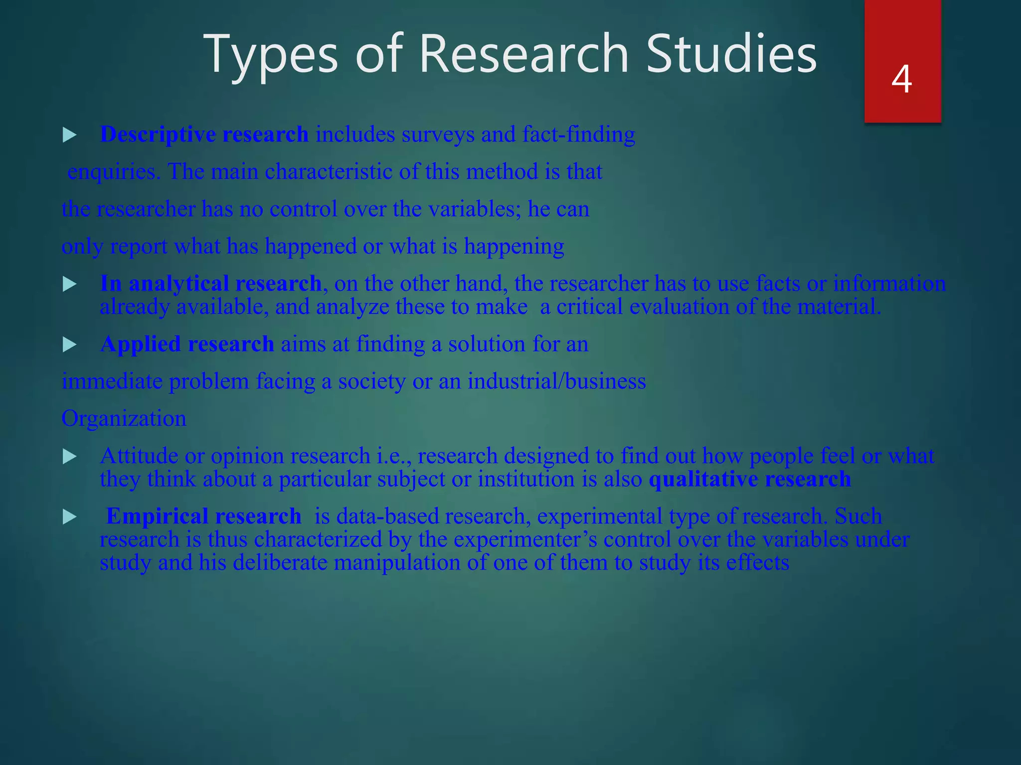 Types of Research Studies
 Descriptive research includes surveys and fact-finding
enquiries. The main characteristic of this method is that
the researcher has no control over the variables; he can
only report what has happened or what is happening
 In analytical research, on the other hand, the researcher has to use facts or information
already available, and analyze these to make a critical evaluation of the material.
 Applied research aims at finding a solution for an
immediate problem facing a society or an industrial/business
Organization
 Attitude or opinion research i.e., research designed to find out how people feel or what
they think about a particular subject or institution is also qualitative research
 Empirical research is data-based research, experimental type of research. Such
research is thus characterized by the experimenter’s control over the variables under
study and his deliberate manipulation of one of them to study its effects
4
 