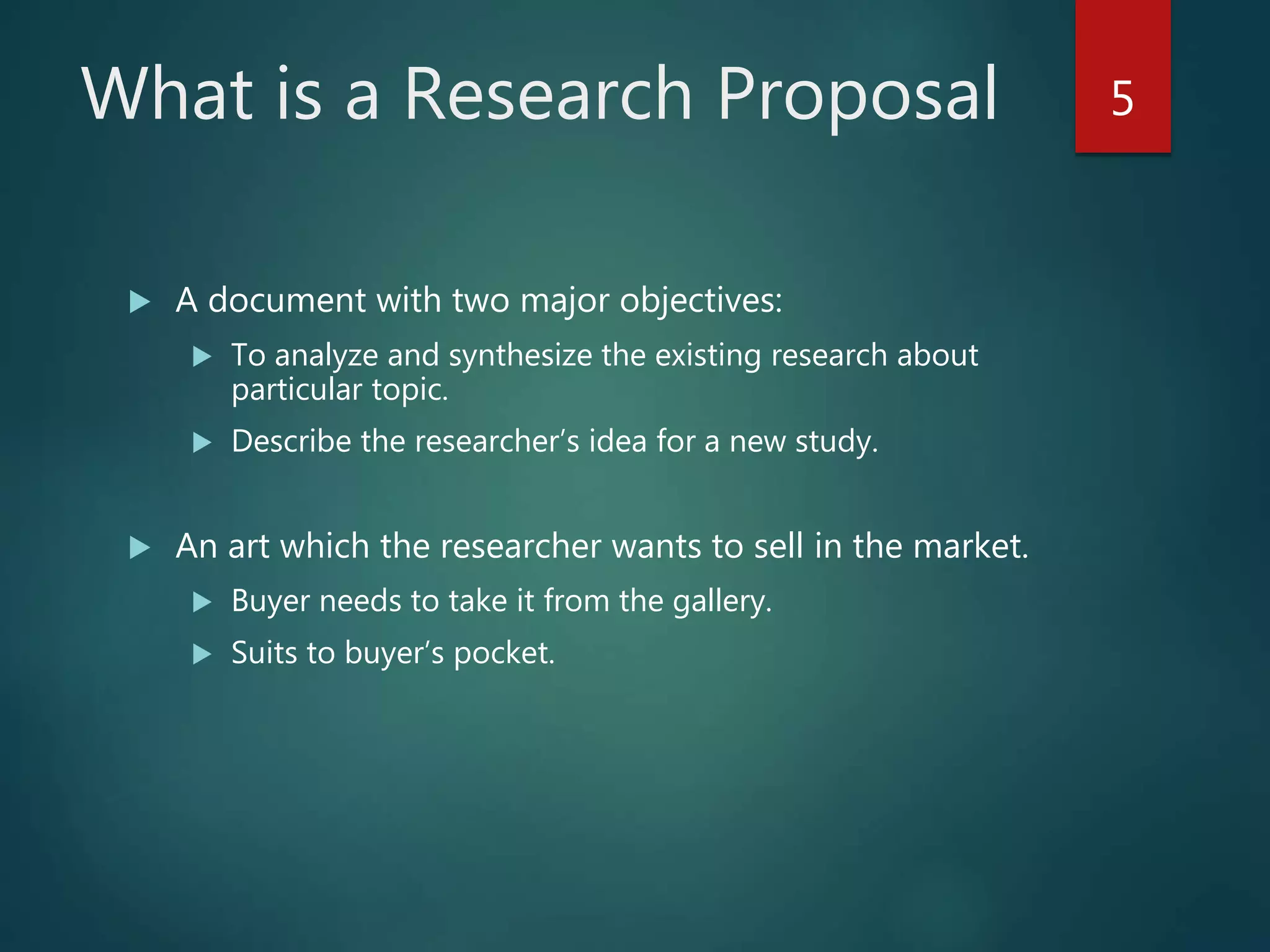 What is a Research Proposal
 A document with two major objectives:
 To analyze and synthesize the existing research about
particular topic.
 Describe the researcher’s idea for a new study.
 An art which the researcher wants to sell in the market.
 Buyer needs to take it from the gallery.
 Suits to buyer’s pocket.
5
 