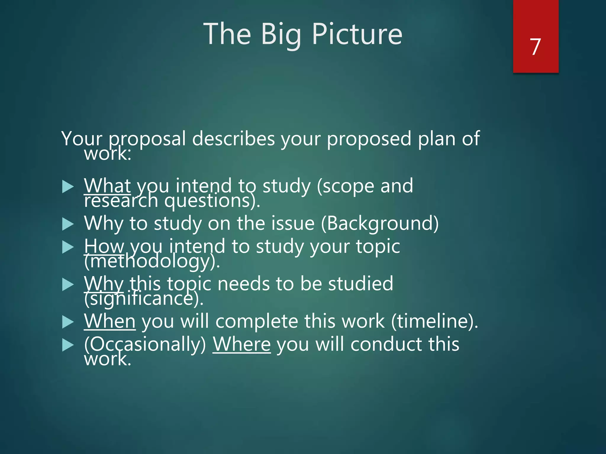 The Big Picture
Your proposal describes your proposed plan of
work:
 What you intend to study (scope and
research questions).
 Why to study on the issue (Background)
 How you intend to study your topic
(methodology).
 Why this topic needs to be studied
(significance).
 When you will complete this work (timeline).
 (Occasionally) Where you will conduct this
work.
7
 