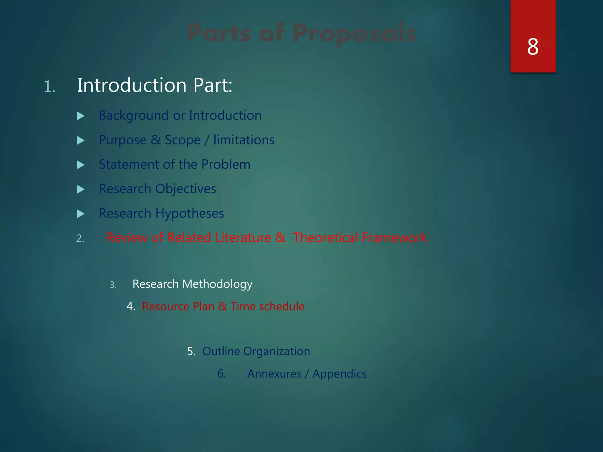 Parts of Proposals
1. Introduction Part:
 Background or Introduction
 Purpose & Scope / limitations
 Statement of the Problem
 Research Objectives
 Research Hypotheses
2. Review of Related Literature & Theoretical Framework
3. Research Methodology
4. Resource Plan & Time schedule
5. Outline Organization
6. Annexures / Appendics
8
 