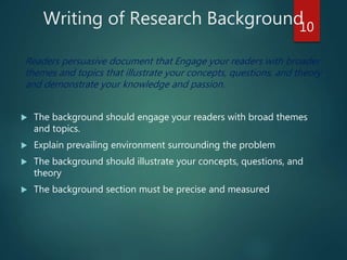 Writing of Research Background
Readers persuasive document that Engage your readers with broader
themes and topics that illustrate your concepts, questions, and theory
and demonstrate your knowledge and passion.
 The background should engage your readers with broad themes
and topics.
 Explain prevailing environment surrounding the problem
 The background should illustrate your concepts, questions, and
theory
 The background section must be precise and measured
10
 
