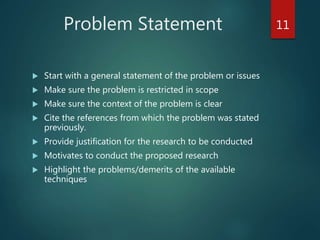 Problem Statement
 Start with a general statement of the problem or issues
 Make sure the problem is restricted in scope
 Make sure the context of the problem is clear
 Cite the references from which the problem was stated
previously.
 Provide justification for the research to be conducted
 Motivates to conduct the proposed research
 Highlight the problems/demerits of the available
techniques
11
 