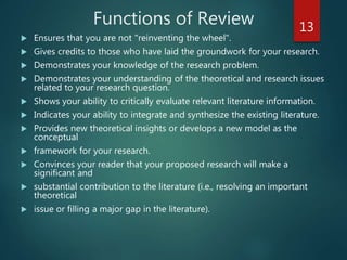 Functions of Review
 Ensures that you are not "reinventing the wheel".
 Gives credits to those who have laid the groundwork for your research.
 Demonstrates your knowledge of the research problem.
 Demonstrates your understanding of the theoretical and research issues
related to your research question.
 Shows your ability to critically evaluate relevant literature information.
 Indicates your ability to integrate and synthesize the existing literature.
 Provides new theoretical insights or develops a new model as the
conceptual
 framework for your research.
 Convinces your reader that your proposed research will make a
significant and
 substantial contribution to the literature (i.e., resolving an important
theoretical
 issue or filling a major gap in the literature).
13
 