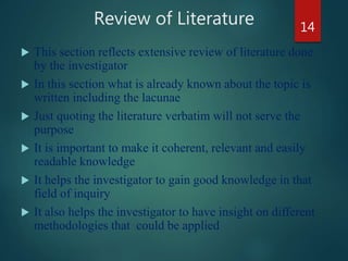 Review of Literature
 This section reflects extensive review of literature done
by the investigator
 In this section what is already known about the topic is
written including the lacunae
 Just quoting the literature verbatim will not serve the
purpose
 It is important to make it coherent, relevant and easily
readable knowledge
 It helps the investigator to gain good knowledge in that
field of inquiry
 It also helps the investigator to have insight on different
methodologies that could be applied
14
 