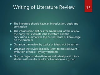 Writing of Literature Review
 The literature should have an introduction, body and
conclusion
 The introduction defines the framework of the review,
the body that evaluates the literature and the
conclusion summarizes the current state of knowledge
on the problem
 Organize the review by topics or ideas, not by author
 Organize the review logically (least to most relevant –
evolution of topic –by key variables)
 Discuss major studies/theories individually and minor
studies with similar results or limitation as a group
15
 