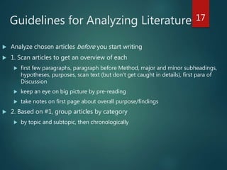 Guidelines for Analyzing Literature
 Analyze chosen articles before you start writing
 1. Scan articles to get an overview of each
 first few paragraphs, paragraph before Method, major and minor subheadings,
hypotheses, purposes, scan text (but don’t get caught in details), first para of
Discussion
 keep an eye on big picture by pre-reading
 take notes on first page about overall purpose/findings
 2. Based on #1, group articles by category
 by topic and subtopic, then chronologically
17
 