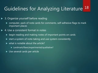 Guidelines for Analyzing Literature
 3. Organize yourself before reading
 computer, pack of note cards for comments, self-adhesive flags to mark
important places
 4. Use a consistent format in notes
 begin reading and making notes of important points on cards
 start a system of note-taking and use system consistently
 what is notable about the article?
 Landmark/flaws/experimental/qualitative?
 Use several cards per article
18
 