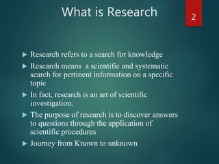 What is Research
 Research refers to a search for knowledge
 Research means a scientific and systematic
search for pertinent information on a specific
topic
 In fact, research is an art of scientific
investigation.
 The purpose of research is to discover answers
to questions through the application of
scientific procedures
 Journey from Known to unknown
2
 