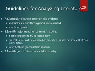 Guidelines for Analyzing Literature
 7. Distinguish between assertion and evidence
 understand empirical findings from data collected
 v. author’s opinion
 8. Identify major trends or patterns in studies
 if conflicting results, try to explain them
 can make a generalization based on majority of articles or those with strong
methodology.
 Describe these generalizations carefully.
 9. Identify gaps in literature and discuss why
20
 